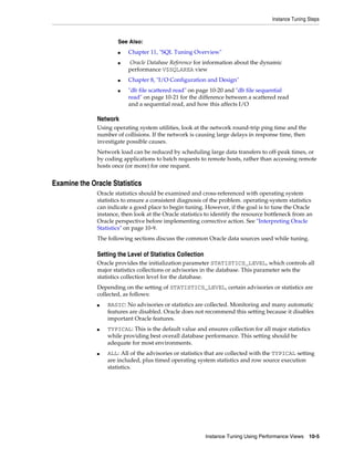 Instance Tuning Steps

See Also:
■
■

■
■

Chapter 11, "SQL Tuning Overview"
Oracle Database Reference for information about the dynamic
performance V$SQLAREA view
Chapter 8, "I/O Configuration and Design"
"db file scattered read" on page 10-20 and "db file sequential
read" on page 10-21 for the difference between a scattered read
and a sequential read, and how this affects I/O

Network
Using operating system utilities, look at the network round-trip ping time and the
number of collisions. If the network is causing large delays in response time, then
investigate possible causes.
Network load can be reduced by scheduling large data transfers to off-peak times, or
by coding applications to batch requests to remote hosts, rather than accessing remote
hosts once (or more) for one request.

Examine the Oracle Statistics
Oracle statistics should be examined and cross-referenced with operating system
statistics to ensure a consistent diagnosis of the problem. operating-system statistics
can indicate a good place to begin tuning. However, if the goal is to tune the Oracle
instance, then look at the Oracle statistics to identify the resource bottleneck from an
Oracle perspective before implementing corrective action. See "Interpreting Oracle
Statistics" on page 10-9.
The following sections discuss the common Oracle data sources used while tuning.

Setting the Level of Statistics Collection
Oracle provides the initialization parameter STATISTICS_LEVEL, which controls all
major statistics collections or advisories in the database. This parameter sets the
statistics collection level for the database.
Depending on the setting of STATISTICS_LEVEL, certain advisories or statistics are
collected, as follows:
■

■

■

BASIC: No advisories or statistics are collected. Monitoring and many automatic
features are disabled. Oracle does not recommend this setting because it disables
important Oracle features.
TYPICAL: This is the default value and ensures collection for all major statistics
while providing best overall database performance. This setting should be
adequate for most environments.
ALL: All of the advisories or statistics that are collected with the TYPICAL setting
are included, plus timed operating system statistics and row source execution
statistics.

Instance Tuning Using Performance Views

10-5

 