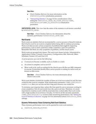Instance Tuning Steps

See Also:
■

■

Oracle Database Reference for more information on the
STATISTICS_LEVEL initialization parameter
"Interpreting Statistics" on page 5-6 for considerations when
setting the STATISTICS_LEVEL, DB_CACHE_ADVICE, TIMED_
STATISTICS, or TIMED_OS_STATISTICS initialization
parameters

V$STATISTICS_LEVEL This view lists the status of the statistics or advisories controlled
by STATISTICS_LEVEL.
See Also: Oracle Database Reference for information about the
dynamic performance V$STATISTICS_LEVEL view

Wait Events
Wait events are statistics that are incremented by a server process or thread to indicate
that it had to wait for an event to complete before being able to continue processing.
Wait event data reveals various symptoms of problems that might be impacting
performance, such as latch contention, buffer contention, and I/O contention.
Remember that these are only symptoms of problems, not the actual causes.
Wait events are grouped into classes. The wait event classes include: Administrative,
Application, Cluster, Commit, Concurrency, Configuration, Idle, Network, Other,
Scheduler, System I/O, and User I/O.
A server process can wait for the following:
■

A resource to become available, such as a buffer or a latch

■

An action to complete, such as an I/O

■

More work to do, such as waiting for the client to provide the next SQL statement
to execute. Events that identify that a server process is waiting for more work are
known as idle events.
See Also: Oracle Database Reference for more information about
Oracle wait events

Wait event statistics include the number of times an event was waited for and the time
waited for the event to complete. If the initialization parameter TIMED_STATISTICS
is set to true, then you can also see how long each resource was waited for.
To minimize user response time, reduce the time spent by server processes waiting for
event completion. Not all wait events have the same wait time. Therefore, it is more
important to examine events with the most total time waited rather than wait events
with a high number of occurrences. Usually, it is best to set the dynamic parameter
TIMED_STATISTICS to true at least while monitoring performance. See "Setting the
Level of Statistics Collection" on page 10-5 for information about STATISTICS_LEVEL
settings.

Dynamic Performance Views Containing Wait Event Statistics
These dynamic performance views can be queried for wait event statistics:
■

V$ACTIVE_SESSION_HISTORY

10-6 Oracle Database Performance Tuning Guide

 