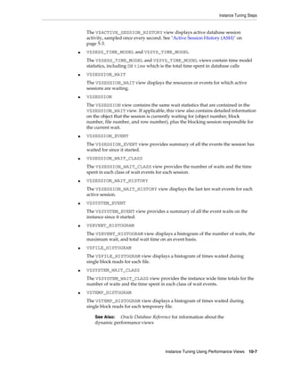 Instance Tuning Steps

The V$ACTIVE_SESSION_HISTORY view displays active database session
activity, sampled once every second. See "Active Session History (ASH)" on
page 5-3.
■

V$SESS_TIME_MODEL and V$SYS_TIME_MODEL
The V$SESS_TIME_MODEL and V$SYS_TIME_MODEL views contain time model
statistics, including DB time which is the total time spent in database calls

■

V$SESSION_WAIT
The V$SESSION_WAIT view displays the resources or events for which active
sessions are waiting.

■

V$SESSION
The V$SESSION view contains the same wait statistics that are contained in the
V$SESSION_WAIT view. If applicable, this view also contains detailed information
on the object that the session is currently waiting for (object number, block
number, file number, and row number), plus the blocking session responsible for
the current wait.

■

V$SESSION_EVENT
The V$SESSION_EVENT view provides summary of all the events the session has
waited for since it started.

■

V$SESSION_WAIT_CLASS
The V$SESSION_WAIT_CLASS view provides the number of waits and the time
spent in each class of wait events for each session.

■

V$SESSION_WAIT_HISTORY
The V$SESSION_WAIT_HISTORY view displays the last ten wait events for each
active session.

■

V$SYSTEM_EVENT
The V$SYSTEM_EVENT view provides a summary of all the event waits on the
instance since it started.

■

V$EVENT_HISTOGRAM
The V$EVENT_HISTOGRAM view displays a histogram of the number of waits, the
maximum wait, and total wait time on an event basis.

■

V$FILE_HISTOGRAM
The V$FILE_HISTOGRAM view displays a histogram of times waited during
single block reads for each file.

■

V$SYSTEM_WAIT_CLASS
The V$SYSTEM_WAIT_CLASS view provides the instance wide time totals for the
number of waits and the time spent in each class of wait events.

■

V$TEMP_HISTOGRAM
The V$TEMP_HISTOGRAM view displays a histogram of times waited during
single block reads for each temporary file.
See Also: Oracle Database Reference for information about the
dynamic performance views

Instance Tuning Using Performance Views

10-7

 