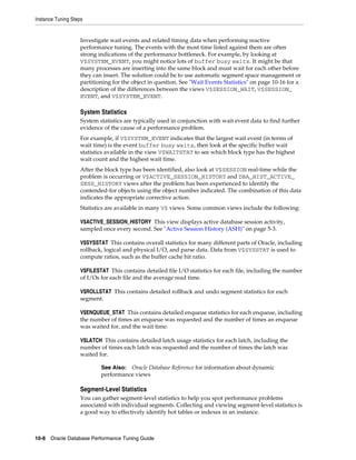 Instance Tuning Steps

Investigate wait events and related timing data when performing reactive
performance tuning. The events with the most time listed against them are often
strong indications of the performance bottleneck. For example, by looking at
V$SYSTEM_EVENT, you might notice lots of buffer busy waits. It might be that
many processes are inserting into the same block and must wait for each other before
they can insert. The solution could be to use automatic segment space management or
partitioning for the object in question. See "Wait Events Statistics" on page 10-16 for a
description of the differences between the views V$SESSION_WAIT, V$SESSION_
EVENT, and V$SYSTEM_EVENT.

System Statistics
System statistics are typically used in conjunction with wait event data to find further
evidence of the cause of a performance problem.
For example, if V$SYSTEM_EVENT indicates that the largest wait event (in terms of
wait time) is the event buffer busy waits, then look at the specific buffer wait
statistics available in the view V$WAITSTAT to see which block type has the highest
wait count and the highest wait time.
After the block type has been identified, also look at V$SESSION real-time while the
problem is occurring or V$ACTIVE_SESSION_HISTORY and DBA_HIST_ACTIVE_
SESS_HISTORY views after the problem has been experienced to identify the
contended-for objects using the object number indicated. The combination of this data
indicates the appropriate corrective action.
Statistics are available in many V$ views. Some common views include the following:
V$ACTIVE_SESSION_HISTORY This view displays active database session activity,
sampled once every second. See "Active Session History (ASH)" on page 5-3.
V$SYSSTAT This contains overall statistics for many different parts of Oracle, including
rollback, logical and physical I/O, and parse data. Data from V$SYSSTAT is used to
compute ratios, such as the buffer cache hit ratio.
V$FILESTAT This contains detailed file I/O statistics for each file, including the number
of I/Os for each file and the average read time.
V$ROLLSTAT This contains detailed rollback and undo segment statistics for each
segment.
V$ENQUEUE_STAT This contains detailed enqueue statistics for each enqueue, including
the number of times an enqueue was requested and the number of times an enqueue
was waited for, and the wait time.
V$LATCH This contains detailed latch usage statistics for each latch, including the
number of times each latch was requested and the number of times the latch was
waited for.
See Also: Oracle Database Reference for information about dynamic
performance views

Segment-Level Statistics
You can gather segment-level statistics to help you spot performance problems
associated with individual segments. Collecting and viewing segment-level statistics is
a good way to effectively identify hot tables or indexes in an instance.

10-8 Oracle Database Performance Tuning Guide

 