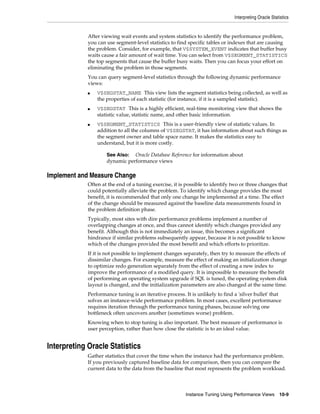 Interpreting Oracle Statistics

After viewing wait events and system statistics to identify the performance problem,
you can use segment-level statistics to find specific tables or indexes that are causing
the problem. Consider, for example, that V$SYSTEM_EVENT indicates that buffer busy
waits cause a fair amount of wait time. You can select from V$SEGMENT_STATISTICS
the top segments that cause the buffer busy waits. Then you can focus your effort on
eliminating the problem in those segments.
You can query segment-level statistics through the following dynamic performance
views:
■

■

■

V$SEGSTAT_NAME This view lists the segment statistics being collected, as well as
the properties of each statistic (for instance, if it is a sampled statistic).
V$SEGSTAT This is a highly efficient, real-time monitoring view that shows the
statistic value, statistic name, and other basic information.
V$SEGMENT_STATISTICS This is a user-friendly view of statistic values. In
addition to all the columns of V$SEGSTAT, it has information about such things as
the segment owner and table space name. It makes the statistics easy to
understand, but it is more costly.
See Also: Oracle Database Reference for information about
dynamic performance views

Implement and Measure Change
Often at the end of a tuning exercise, it is possible to identify two or three changes that
could potentially alleviate the problem. To identify which change provides the most
benefit, it is recommended that only one change be implemented at a time. The effect
of the change should be measured against the baseline data measurements found in
the problem definition phase.
Typically, most sites with dire performance problems implement a number of
overlapping changes at once, and thus cannot identify which changes provided any
benefit. Although this is not immediately an issue, this becomes a significant
hindrance if similar problems subsequently appear, because it is not possible to know
which of the changes provided the most benefit and which efforts to prioritize.
If it is not possible to implement changes separately, then try to measure the effects of
dissimilar changes. For example, measure the effect of making an initialization change
to optimize redo generation separately from the effect of creating a new index to
improve the performance of a modified query. It is impossible to measure the benefit
of performing an operating system upgrade if SQL is tuned, the operating system disk
layout is changed, and the initialization parameters are also changed at the same time.
Performance tuning is an iterative process. It is unlikely to find a 'silver bullet' that
solves an instance-wide performance problem. In most cases, excellent performance
requires iteration through the performance tuning phases, because solving one
bottleneck often uncovers another (sometimes worse) problem.
Knowing when to stop tuning is also important. The best measure of performance is
user perception, rather than how close the statistic is to an ideal value.

Interpreting Oracle Statistics
Gather statistics that cover the time when the instance had the performance problem.
If you previously captured baseline data for comparison, then you can compare the
current data to the data from the baseline that most represents the problem workload.

Instance Tuning Using Performance Views

10-9

 