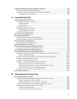 Using Plan Stability with Query Optimizer Upgrades..................................................................
Moving from RBO to the Query Optimizer ................................................................................
Moving to a New Oracle Release under the Query Optimizer ................................................
Upgrading with a Test System...............................................................................................

19

Using EXPLAIN PLAN
Understanding EXPLAIN PLAN ........................................................................................................
How Execution Plans Can Change...............................................................................................
Different Schemas ...................................................................................................................
Different Costs .........................................................................................................................
Minimizing Throw-Away ..............................................................................................................
Looking Beyond Execution Plans .................................................................................................
Using V$SQL_PLAN Views ...................................................................................................
EXPLAIN PLAN Restrictions........................................................................................................
The PLAN_TABLE Output Table ......................................................................................................
Running EXPLAIN PLAN ...................................................................................................................
Identifying Statements for EXPLAIN PLAN ..............................................................................
Specifying Different Tables for EXPLAIN PLAN ......................................................................
Displaying PLAN_TABLE Output ....................................................................................................
Customizing PLAN_TABLE Output............................................................................................
Reading EXPLAIN PLAN Output......................................................................................................
Viewing Parallel Execution with EXPLAIN PLAN ........................................................................
Viewing Parallel Queries with EXPLAIN PLAN .......................................................................
Viewing Bitmap Indexes with EXPLAIN PLAN.............................................................................
Viewing Partitioned Objects with EXPLAIN PLAN ....................................................................
Examples of Displaying Range and Hash Partitioning with EXPLAIN PLAN...................
Plans for Hash Partitioning .................................................................................................
Examples of Pruning Information with Composite Partitioned Objects ..............................
Examples of Partial Partition-wise Joins....................................................................................
Examples of Full Partition-wise Joins ........................................................................................
Examples of INLIST ITERATOR and EXPLAIN PLAN..........................................................
When the IN-List Column is an Index Column.................................................................
When the IN-List Column is an Index and a Partition Column .....................................
When the IN-List Column is a Partition Column..............................................................
Example of Domain Indexes and EXPLAIN PLAN.................................................................
PLAN_TABLE Columns.....................................................................................................................

20

18-7
18-8
18-9
18-9

19-1
19-2
19-2
19-2
19-2
19-3
19-3
19-4
19-4
19-5
19-5
19-5
19-5
19-6
19-7
19-8
19-9
19-9
19-10
19-10
19-12
19-12
19-13
19-15
19-15
19-16
19-16
19-16
19-16
19-17

Using Application Tracing Tools
End to End Application Tracing.........................................................................................................
Enabling and Disabling Statistic Gathering for End to End Tracing.......................................
Statistic Gathering for Client Identifier ................................................................................
Statistic Gathering for Service, Module, and Action ..........................................................
Viewing Gathered Statistics for End to End Application Tracing ...........................................
Enabling and Disabling for End to End Tracing ........................................................................
Tracing for Client Identifier....................................................................................................
Tracing for Service, Module, and Action..............................................................................

20-1
20-2
20-3
20-3
20-3
20-4
20-4
20-4

xix

 