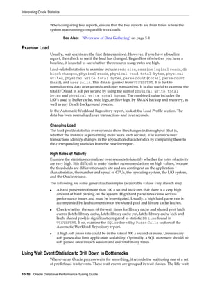 Interpreting Oracle Statistics

When comparing two reports, ensure that the two reports are from times where the
system was running comparable workloads.
See Also:

"Overview of Data Gathering" on page 5-1

Examine Load
Usually, wait events are the first data examined. However, if you have a baseline
report, then check to see if the load has changed. Regardless of whether you have a
baseline, it is useful to see whether the resource usage rates are high.
Load-related statistics to examine include redo size, session logical reads, db
block changes, physical reads, physical read total bytes, physical
writes, physical write total bytes, parse count (total), parse count
(hard), and user calls. This data is queried from V$SYSSTAT. It is best to
normalize this data over seconds and over transactions. It is also useful to examine the
total I/O load in MB per second by using the sum of physical write total
bytes and physical write total bytes. The combined value includes the
I/O’s used to buffer cache, redo logs, archive logs, by RMAN backup and recovery, as
well as any Oracle background process.
In the Automatic Workload Repository report, look at the Load Profile section. The
data has been normalized over transactions and over seconds.

Changing Load
The load profile statistics over seconds show the changes in throughput (that is,
whether the instance is performing more work each second). The statistics over
transactions identify changes in the application characteristics by comparing these to
the corresponding statistics from the baseline report.

High Rates of Activity
Examine the statistics normalized over seconds to identify whether the rates of activity
are very high. It is difficult to make blanket recommendations on high values, because
the thresholds are different on each site and are contingent on the application
characteristics, the number and speed of CPUs, the operating system, the I/O system,
and the Oracle release.
The following are some generalized examples (acceptable values vary at each site):
■

■

■

A hard parse rate of more than 100 a second indicates that there is a very high
amount of hard parsing on the system. High hard parse rates cause serious
performance issues and must be investigated. Usually, a high hard parse rate is
accompanied by latch contention on the shared pool and library cache latches.
Check whether the sum of the wait times for library cache and shared pool latch
events (latch: library cache, latch: library cache pin, latch: library cache lock and
latch: shared pool) is significant compared to statistic DB time found in
V$SYSSTAT. If so, examine the SQL ordered by Parse Calls section of the
Automatic Workload Repository report.
A high soft parse rate could be in the rate of 300 a second or more. Unnecessary
soft parses also limit application scalability. Optimally, a SQL statement should be
soft parsed once in each session and executed many times.

Using Wait Event Statistics to Drill Down to Bottlenecks
Whenever an Oracle process waits for something, it records the wait using one of a set
of predefined wait events. These wait events are grouped in wait classes. The Idle wait
10-10 Oracle Database Performance Tuning Guide

 