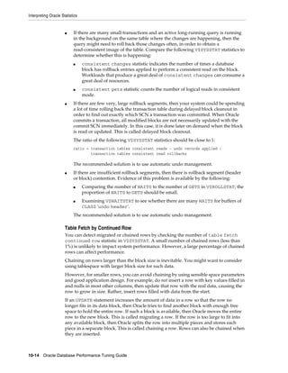 Interpreting Oracle Statistics

■

If there are many small transactions and an active long-running query is running
in the background on the same table where the changes are happening, then the
query might need to roll back those changes often, in order to obtain a
read-consistent image of the table. Compare the following V$SYSSTAT statistics to
determine whether this is happening:
■

■

■

consistent changes statistic indicates the number of times a database
block has rollback entries applied to perform a consistent read on the block.
Workloads that produce a great deal of consistent changes can consume a
great deal of resources.
consistent gets statistic counts the number of logical reads in consistent
mode.

If there are few very, large rollback segments, then your system could be spending
a lot of time rolling back the transaction table during delayed block cleanout in
order to find out exactly which SCN a transaction was committed. When Oracle
commits a transaction, all modified blocks are not necessarily updated with the
commit SCN immediately. In this case, it is done later on demand when the block
is read or updated. This is called delayed block cleanout.
The ratio of the following V$SYSSTAT statistics should be close to 1:
ratio = transaction tables consistent reads - undo records applied /
transaction tables consistent read rollbacks

The recommended solution is to use automatic undo management.
■

If there are insufficient rollback segments, then there is rollback segment (header
or block) contention. Evidence of this problem is available by the following:
■

■

Comparing the number of WAITS to the number of GETS in V$ROLLSTAT; the
proportion of WAITS to GETS should be small.
Examining V$WAITSTAT to see whether there are many WAITS for buffers of
CLASS 'undo header'.

The recommended solution is to use automatic undo management.

Table Fetch by Continued Row
You can detect migrated or chained rows by checking the number of table fetch
continued row statistic in V$SYSSTAT. A small number of chained rows (less than
1%) is unlikely to impact system performance. However, a large percentage of chained
rows can affect performance.
Chaining on rows larger than the block size is inevitable. You might want to consider
using tablespace with larger block size for such data.
However, for smaller rows, you can avoid chaining by using sensible space parameters
and good application design. For example, do not insert a row with key values filled in
and nulls in most other columns, then update that row with the real data, causing the
row to grow in size. Rather, insert rows filled with data from the start.
If an UPDATE statement increases the amount of data in a row so that the row no
longer fits in its data block, then Oracle tries to find another block with enough free
space to hold the entire row. If such a block is available, then Oracle moves the entire
row to the new block. This is called migrating a row. If the row is too large to fit into
any available block, then Oracle splits the row into multiple pieces and stores each
piece in a separate block. This is called chaining a row. Rows can also be chained when
they are inserted.

10-14 Oracle Database Performance Tuning Guide

 