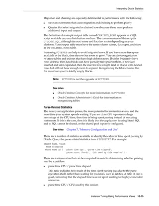 Interpreting Oracle Statistics

Migration and chaining are especially detrimental to performance with the following:
■
■

UPDATE statements that cause migration and chaining to perform poorly
Queries that select migrated or chained rows because these must perform
additional input and output

The definition of a sample output table named CHAINED_ROWS appears in a SQL
script available on your distribution medium. The common name of this script is
UTLCHN1.SQL, although its exact name and location varies depending on your
platform. Your output table must have the same column names, datatypes, and sizes
as the CHAINED_ROWS table.
Increasing PCTFREE can help to avoid migrated rows. If you leave more free space
available in the block, then the row has room to grow. You can also reorganize or
re-create tables and indexes that have high deletion rates. If tables frequently have
rows deleted, then data blocks can have partially free space in them. If rows are
inserted and later expanded, then the inserted rows might land in blocks with deleted
rows but still not have enough room to expand. Reorganizing the table ensures that
the main free space is totally empty blocks.
Note:

PCTUSED is not the opposite of PCTFREE.

See Also:
■
■

Oracle Database Concepts for more information on PCTUSED
Oracle Database Administrator's Guide for information on
reorganizing tables

Parse-Related Statistics
The more your application parses, the more potential for contention exists, and the
more time your system spends waiting. If parse time CPU represents a large
percentage of the CPU time, then time is being spent parsing instead of executing
statements. If this is the case, then it is likely that the application is using literal SQL
and so SQL cannot be shared, or the shared pool is poorly configured.
See Also:

Chapter 7, "Memory Configuration and Use"

There are a number of statistics available to identify the extent of time spent parsing by
Oracle. Query the parse related statistics from V$SYSSTAT. For example:
SELECT NAME, VALUE
FROM V$SYSSTAT
WHERE NAME IN ( 'parse time cpu', 'parse time elapsed',
'parse count (hard)', 'CPU used by this session' );

There are various ratios that can be computed to assist in determining whether parsing
may be a problem:
■

parse time CPU / parse time elapsed
This ratio indicates how much of the time spent parsing was due to the parse
operation itself, rather than waiting for resources, such as latches. A ratio of one is
good, indicating that the elapsed time was not spent waiting for highly contended
resources.

■

parse time CPU / CPU used by this session

Instance Tuning Using Performance Views

10-15

 