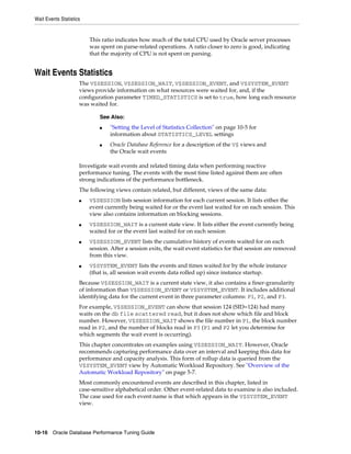 Wait Events Statistics

This ratio indicates how much of the total CPU used by Oracle server processes
was spent on parse-related operations. A ratio closer to zero is good, indicating
that the majority of CPU is not spent on parsing.

Wait Events Statistics
The V$SESSION, V$SESSION_WAIT, V$SESSION_EVENT, and V$SYSTEM_EVENT
views provide information on what resources were waited for, and, if the
configuration parameter TIMED_STATISTICS is set to true, how long each resource
was waited for.
See Also:
■

■

"Setting the Level of Statistics Collection" on page 10-5 for
information about STATISTICS_LEVEL settings
Oracle Database Reference for a description of the V$ views and
the Oracle wait events

Investigate wait events and related timing data when performing reactive
performance tuning. The events with the most time listed against them are often
strong indications of the performance bottleneck.
The following views contain related, but different, views of the same data:
■

■

■

■

V$SESSION lists session information for each current session. It lists either the
event currently being waited for or the event last waited for on each session. This
view also contains information on blocking sessions.
V$SESSION_WAIT is a current state view. It lists either the event currently being
waited for or the event last waited for on each session
V$SESSION_EVENT lists the cumulative history of events waited for on each
session. After a session exits, the wait event statistics for that session are removed
from this view.
V$SYSTEM_EVENT lists the events and times waited for by the whole instance
(that is, all session wait events data rolled up) since instance startup.

Because V$SESSION_WAIT is a current state view, it also contains a finer-granularity
of information than V$SESSION_EVENT or V$SYSTEM_EVENT. It includes additional
identifying data for the current event in three parameter columns: P1, P2, and P3.
For example, V$SESSION_EVENT can show that session 124 (SID=124) had many
waits on the db file scattered read, but it does not show which file and block
number. However, V$SESSION_WAIT shows the file number in P1, the block number
read in P2, and the number of blocks read in P3 (P1 and P2 let you determine for
which segments the wait event is occurring).
This chapter concentrates on examples using V$SESSION_WAIT. However, Oracle
recommends capturing performance data over an interval and keeping this data for
performance and capacity analysis. This form of rollup data is queried from the
V$SYSTEM_EVENT view by Automatic Workload Repository. See "Overview of the
Automatic Workload Repository" on page 5-7.
Most commonly encountered events are described in this chapter, listed in
case-sensitive alphabetical order. Other event-related data to examine is also included.
The case used for each event name is that which appears in the V$SYSTEM_EVENT
view.

10-16 Oracle Database Performance Tuning Guide

 