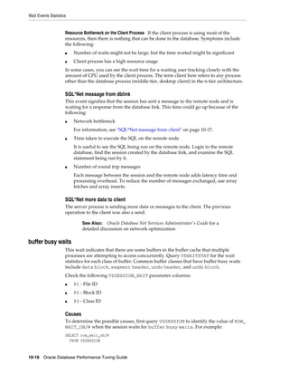Wait Events Statistics

Resource Bottleneck on the Client Process If the client process is using most of the
resources, then there is nothing that can be done in the database. Symptoms include
the following:
■

Number of waits might not be large, but the time waited might be significant

■

Client process has a high resource usage

In some cases, you can see the wait time for a waiting user tracking closely with the
amount of CPU used by the client process. The term client here refers to any process
other than the database process (middle-tier, desktop client) in the n-tier architecture.

SQL*Net message from dblink
This event signifies that the session has sent a message to the remote node and is
waiting for a response from the database link. This time could go up because of the
following:
■

Network bottleneck
For information, see "SQL*Net message from client" on page 10-17.

■

Time taken to execute the SQL on the remote node
It is useful to see the SQL being run on the remote node. Login to the remote
database, find the session created by the database link, and examine the SQL
statement being run by it.

■

Number of round trip messages
Each message between the session and the remote node adds latency time and
processing overhead. To reduce the number of messages exchanged, use array
fetches and array inserts.

SQL*Net more data to client
The server process is sending more data or messages to the client. The previous
operation to the client was also a send.
Oracle Database Net Services Administrator's Guide for a
detailed discussion on network optimization

See Also:

buffer busy waits
This wait indicates that there are some buffers in the buffer cache that multiple
processes are attempting to access concurrently. Query V$WAITSTAT for the wait
statistics for each class of buffer. Common buffer classes that have buffer busy waits
include data block, segment header, undo header, and undo block.
Check the following V$SESSION_WAIT parameter columns:
■

P1 - File ID

■

P2 - Block ID

■

P3 - Class ID

Causes
To determine the possible causes, first query V$SESSION to identify the value of ROW_
WAIT_OBJ# when the session waits for buffer busy waits. For example:
SELECT row_wait_obj#
FROM V$SESSION

10-18 Oracle Database Performance Tuning Guide

 
