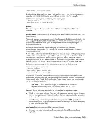 Wait Events Statistics

WHERE EVENT = 'buffer busy waits';

To identify the object and object type contended for, query DBA_OBJECTS using the
value for ROW_WAIT_OBJ# that is returned from V$SESSION. For example:
SELECT owner, object_name, subobject_name, object_type
FROM DBA_OBJECTS
WHERE data_object_id = &row_wait_obj;

Actions
The action required depends on the class of block contended for and the actual
segment.
segment header If the contention is on the segment header, then this is most likely free
list contention.
Automatic segment-space management in locally managed tablespaces eliminates the
need to specify the PCTUSED, FREELISTS, and FREELIST GROUPS parameters. If
possible, switch from manual space management to automatic segment-space
management (ASSM).
The following information is relevant if you are unable to use automatic
segment-space management (for example, because the tablespace uses dictionary
space management).
A free list is a list of free data blocks that usually includes blocks existing in a number
of different extents within the segment. Free lists are composed of blocks in which free
space has not yet reached PCTFREE or used space has shrunk below PCTUSED.
Specify the number of process free lists with the FREELISTS parameter. The default
value of FREELISTS is one. The maximum value depends on the data block size.
To find the current setting for free lists for that segment, run the following:
SELECT
FROM
WHERE
AND

SEGMENT_NAME, FREELISTS
DBA_SEGMENTS
SEGMENT_NAME = segment name
SEGMENT_TYPE = segment type;

Set free lists, or increase the number of free lists. If adding more free lists does not
alleviate the problem, then use free list groups (even in single instance this can make a
difference). If using Oracle Real Application Clusters, then ensure that each instance
has its own free list group(s).
See Also: Oracle Database Concepts for information on automatic
segment-space management, free lists, PCTFREE, and PCTUSED

data block If the contention is on tables or indexes (not the segment header):
■

■

Check for right-hand indexes. These are indexes that are inserted into at the same
point by many processes. For example, those that use sequence number generators
for the key values.
Consider using automatic segment-space management (ASSM), global hash
partitioned indexes, or increasing free lists to avoid multiple processes attempting
to insert into the same block.

undo header For contention on rollback segment header:
■

If you are not using automatic undo management, then add more rollback
segments.
Instance Tuning Using Performance Views

10-19

 