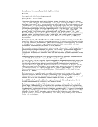 Oracle Database Performance Tuning Guide, 10g Release 2 (10.2)
B14211-03
Copyright © 2000, 2008, Oracle. All rights reserved.
Primary Author:

Immanuel Chan

Contributors: Aditya Agrawal, James Barlow, Vladimir Barriere, Ruth Baylis, Eric Belden, Pete Belknap,
Qiang Cao, Sunil Chakkappen, Sumanta Chatterjee, Alvaro Corena, Benoit Dageville, Dinesh Das, Karl Dias,
Vinayagam Djegaradjane, Harvey Eneman, Bjorn Engsig, Mike Feng, Cecilia Gervasio, Bhaskar Ghosh, Ray
Glasstone, Leslie Gloyd, Prabhaker Gongloor, Connie Dialeris Green, Russell Green, Joan Gregoire, Lester
Gutierrez, Lex de Haan, Karl Haas, Brian Hirano, Lilian Hobbs, Andrew Holdsworth, Mamdouh Ibrahim,
Hakan Jacobsson, Christopher Jones, Srinivas Kareenhalli, Feroz Khan, Stella Kister, Paul Lane, Sue K. Lee,
Herve Lejeune, Yunrui Li, Juan Loaiza, Diana Lorentz, George Lumpkin, Joe McDonald, Bill McKenna,
Mughees Minhas, Valarie Moore, Sujatha Muthulingam, Gary Ngai, Michael Orlowski, Kant C. Patel,
Richard Powell, Mark Ramacher, Shankar Raman, Yair Sarig, Uri Shaft, Vinay Srihari, Sankar Subramanian,
Margaret Susairaj, Hal Takahara, Misha Tyulenev, Mark Van de Wiel, Venkateshwaran Venkataramani,
Nitin Vengurlekar, Stephen Vivian, Simon Watt, Andrew Witkowski, Graham Wood, Khaled Yagoub,
Mohamed Zait
The Programs (which include both the software and documentation) contain proprietary information; they
are provided under a license agreement containing restrictions on use and disclosure and are also protected
by copyright, patent, and other intellectual and industrial property laws. Reverse engineering, disassembly,
or decompilation of the Programs, except to the extent required to obtain interoperability with other
independently created software or as specified by law, is prohibited.
The information contained in this document is subject to change without notice. If you find any problems in
the documentation, please report them to us in writing. This document is not warranted to be error-free.
Except as may be expressly permitted in your license agreement for these Programs, no part of these
Programs may be reproduced or transmitted in any form or by any means, electronic or mechanical, for any
purpose.
If the Programs are delivered to the United States Government or anyone licensing or using the Programs
on behalf of the United States Government, the following notice is applicable:
U.S. GOVERNMENT RIGHTS Programs, software, databases, and related documentation and technical data
delivered to U.S. Government customers are "commercial computer software" or "commercial technical
data" pursuant to the applicable Federal Acquisition Regulation and agency-specific supplemental
regulations. As such, use, duplication, disclosure, modification, and adaptation of the Programs, including
documentation and technical data, shall be subject to the licensing restrictions set forth in the applicable
Oracle license agreement, and, to the extent applicable, the additional rights set forth in FAR 52.227-19,
Commercial Computer Software--Restricted Rights (June 1987). Oracle USA, Inc., 500 Oracle Parkway,
Redwood City, CA 94065.
The Programs are not intended for use in any nuclear, aviation, mass transit, medical, or other inherently
dangerous applications. It shall be the licensee's responsibility to take all appropriate fail-safe, backup,
redundancy and other measures to ensure the safe use of such applications if the Programs are used for such
purposes, and we disclaim liability for any damages caused by such use of the Programs.
Oracle, JD Edwards, PeopleSoft, and Siebel are registered trademarks of Oracle Corporation and/or its
affiliates. Other names may be trademarks of their respective owners.
The Programs may provide links to Web sites and access to content, products, and services from third
parties. Oracle is not responsible for the availability of, or any content provided on, third-party Web sites.
You bear all risks associated with the use of such content. If you choose to purchase any products or services
from a third party, the relationship is directly between you and the third party. Oracle is not responsible for:
(a) the quality of third-party products or services; or (b) fulfilling any of the terms of the agreement with the
third party, including delivery of products or services and warranty obligations related to purchased
products or services. Oracle is not responsible for any loss or damage of any sort that you may incur from
dealing with any third party.

 