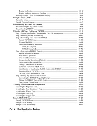 Tracing for Session...................................................................................................................
Tracing for Entire Instance or Database ...............................................................................
Viewing Enabled Traces for End to End Tracing .......................................................................
Using the trcsess Utility .......................................................................................................................
Syntax for trcsess .............................................................................................................................
Sample Output of trcsess ...............................................................................................................
Understanding SQL Trace and TKPROF..........................................................................................
Understanding the SQL Trace Facility.........................................................................................
Understanding TKPROF ................................................................................................................
Using the SQL Trace Facility and TKPROF.....................................................................................
Step 1: Setting Initialization Parameters for Trace File Management .....................................
Step 2: Enabling the SQL Trace Facility .....................................................................................
Step 3: Formatting Trace Files with TKPROF ...........................................................................
Sample TKPROF Output.......................................................................................................
Syntax of TKPROF .................................................................................................................
Examples of TKPROF Statement .........................................................................................
TKPROF Example 1 ........................................................................................................
TKPROF Example 2 ........................................................................................................
Step 4: Interpreting TKPROF Output.........................................................................................
Tabular Statistics in TKPROF...............................................................................................
Row Source Operations.........................................................................................................
Wait Event Information ........................................................................................................
Interpreting the Resolution of Statistics .............................................................................
Understanding Recursive Calls ...........................................................................................
Library Cache Misses in TKPROF .......................................................................................
Statement Truncation in SQL Trace ....................................................................................
Identification of User Issuing the SQL Statement in TKPROF........................................
Execution Plan in TKPROF...................................................................................................
Deciding Which Statements to Tune...................................................................................
Step 5: Storing SQL Trace Facility Statistics ..............................................................................
Generating the TKPROF Output SQL Script ....................................................................
Editing the TKPROF Output SQL Script ............................................................................
Querying the Output Table ..................................................................................................
Avoiding Pitfalls in TKPROF Interpretation ................................................................................
Avoiding the Argument Trap .....................................................................................................
Avoiding the Read Consistency Trap ........................................................................................
Avoiding the Schema Trap ..........................................................................................................
Avoiding the Time Trap...............................................................................................................
Avoiding the Trigger Trap...........................................................................................................
Sample TKPROF Output ...................................................................................................................
Sample TKPROF Header..............................................................................................................
Sample TKPROF Body .................................................................................................................
Sample TKPROF Summary .........................................................................................................

Part V

xx

Real Application Testing

20-5
20-5
20-6
20-6
20-7
20-7
20-8
20-8
20-9
20-9
20-9
20-11
20-12
20-12
20-13
20-15
20-15
20-15
20-15
20-16
20-17
20-17
20-18
20-18
20-18
20-18
20-19
20-19
20-19
20-20
20-20
20-20
20-20
20-22
20-22
20-22
20-23
20-24
20-24
20-24
20-25
20-25
20-27

 