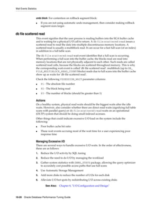 Wait Events Statistics

undo block For contention on rollback segment block:
■

If you are not using automatic undo management, then consider making rollback
segment sizes larger.

db file scattered read
This event signifies that the user process is reading buffers into the SGA buffer cache
and is waiting for a physical I/O call to return. A db file scattered read issues a
scattered read to read the data into multiple discontinuous memory locations. A
scattered read is usually a multiblock read. It can occur for a fast full scan (of an index)
in addition to a full table scan.
The db file scattered read wait event identifies that a full scan is occurring.
When performing a full scan into the buffer cache, the blocks read are read into
memory locations that are not physically adjacent to each other. Such reads are called
scattered read calls, because the blocks are scattered throughout memory. This is why
the corresponding wait event is called 'db file scattered read'. multiblock (up to DB_
FILE_MULTIBLOCK_READ_COUNT blocks) reads due to full scans into the buffer cache
show up as waits for 'db file scattered read'.
Check the following V$SESSION_WAIT parameter columns:
■

P1 - The absolute file number

■

P2 - The block being read

■

P3 - The number of blocks (should be greater than 1)

Actions
On a healthy system, physical read waits should be the biggest waits after the idle
waits. However, also consider whether there are direct read waits (signifying full table
scans with parallel query) or db file scattered read waits on an operational
(OLTP) system that should be doing small indexed accesses.
Other things that could indicate excessive I/O load on the system include the
following:
■
■

Poor buffer cache hit ratio
These wait events accruing most of the wait time for a user experiencing poor
response time

Managing Excessive I/O
There are several ways to handle excessive I/O waits. In the order of effectiveness,
these are as follows:
1.

Reduce the I/O activity by SQL tuning

2.

Reduce the need to do I/O by managing the workload

3.

Gather system statistics with DBMS_STATS package, allowing the query optimizer
to accurately cost possible access paths that use full scans

4.

Use Automatic Storage Management

5.

Add more disks to reduce the number of I/Os for each disk

6.

Alleviate I/O hot spots by redistributing I/O across existing disks
See Also:

Chapter 8, "I/O Configuration and Design"

10-20 Oracle Database Performance Tuning Guide

 