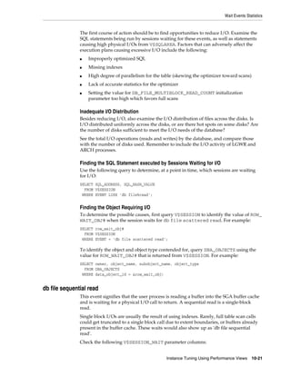 Wait Events Statistics

The first course of action should be to find opportunities to reduce I/O. Examine the
SQL statements being run by sessions waiting for these events, as well as statements
causing high physical I/Os from V$SQLAREA. Factors that can adversely affect the
execution plans causing excessive I/O include the following:
■

Improperly optimized SQL

■

Missing indexes

■

High degree of parallelism for the table (skewing the optimizer toward scans)

■

Lack of accurate statistics for the optimizer

■

Setting the value for DB_FILE_MULTIBLOCK_READ_COUNT initialization
parameter too high which favors full scans

Inadequate I/O Distribution
Besides reducing I/O, also examine the I/O distribution of files across the disks. Is
I/O distributed uniformly across the disks, or are there hot spots on some disks? Are
the number of disks sufficient to meet the I/O needs of the database?
See the total I/O operations (reads and writes) by the database, and compare those
with the number of disks used. Remember to include the I/O activity of LGWR and
ARCH processes.

Finding the SQL Statement executed by Sessions Waiting for I/O
Use the following query to determine, at a point in time, which sessions are waiting
for I/O:
SELECT SQL_ADDRESS, SQL_HASH_VALUE
FROM V$SESSION
WHERE EVENT LIKE 'db file%read';

Finding the Object Requiring I/O
To determine the possible causes, first query V$SESSION to identify the value of ROW_
WAIT_OBJ# when the session waits for db file scattered read. For example:
SELECT row_wait_obj#
FROM V$SESSION
WHERE EVENT = 'db file scattered read';

To identify the object and object type contended for, query DBA_OBJECTS using the
value for ROW_WAIT_OBJ# that is returned from V$SESSION. For example:
SELECT owner, object_name, subobject_name, object_type
FROM DBA_OBJECTS
WHERE data_object_id = &row_wait_obj;

db file sequential read
This event signifies that the user process is reading a buffer into the SGA buffer cache
and is waiting for a physical I/O call to return. A sequential read is a single-block
read.
Single block I/Os are usually the result of using indexes. Rarely, full table scan calls
could get truncated to a single block call due to extent boundaries, or buffers already
present in the buffer cache. These waits would also show up as 'db file sequential
read'.
Check the following V$SESSION_WAIT parameter columns:
Instance Tuning Using Performance Views

10-21

 