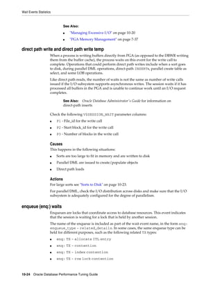 Wait Events Statistics

See Also:
■

"Managing Excessive I/O" on page 10-20

■

"PGA Memory Management" on page 7-37

direct path write and direct path write temp
When a process is writing buffers directly from PGA (as opposed to the DBWR writing
them from the buffer cache), the process waits on this event for the write call to
complete. Operations that could perform direct path writes include when a sort goes
to disk, during parallel DML operations, direct-path INSERTs, parallel create table as
select, and some LOB operations.
Like direct path reads, the number of waits is not the same as number of write calls
issued if the I/O subsystem supports asynchronous writes. The session waits if it has
processed all buffers in the PGA and is unable to continue work until an I/O request
completes.
See Also: Oracle Database Administrator's Guide for information on
direct-path inserts

Check the following V$SESSION_WAIT parameter columns:
■

P1 - File_id for the write call

■

P2 - Start block_id for the write call

■

P3 - Number of blocks in the write call

Causes
This happens in the following situations:
■

Sorts are too large to fit in memory and are written to disk

■

Parallel DML are issued to create/populate objects

■

Direct path loads

Actions
For large sorts see "Sorts to Disk" on page 10-23.
For parallel DML, check the I/O distribution across disks and make sure that the I/O
subsystem is adequately configured for the degree of parallelism.

enqueue (enq:) waits
Enqueues are locks that coordinate access to database resources. This event indicates
that the session is waiting for a lock that is held by another session.
The name of the enqueue is included as part of the wait event name, in the form enq:
enqueue_type - related_details. In some cases, the same enqueue type can be
held for different purposes, such as the following related TX types:
■

enq: TX - allocate ITL entry

■

enq: TX - contention

■

enq: TX - index contention

■

enq: TX - row lock contention

10-24 Oracle Database Performance Tuning Guide

 