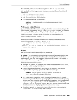 Wait Events Statistics

The V$EVENT_NAME view provides a complete list of all the enq: wait events.
You can check the following V$SESSION_WAIT parameter columns for additional
information:
■

P1 - Lock TYPE (or name) and MODE

■

P2 - Resource identifier ID1 for the lock

■

P3 - Resource identifier ID2 for the lock
See Also:
enqueues

Oracle Database Reference for information about Oracle

Finding Locks and Lock Holders
Query V$LOCK to find the sessions holding the lock. For every session waiting for the
event enqueue, there is a row in V$LOCK with REQUEST <> 0. Use one of the following
two queries to find the sessions holding the locks and waiting for the locks.
If there are enqueue waits, you can see these using the following statement:
SELECT * FROM V$LOCK WHERE request > 0;

To show only holders and waiters for locks being waited on, use the following:
SELECT DECODE(request,0,'Holder: ','Waiter: ') ||
sid sess, id1, id2, lmode, request, type
FROM V$LOCK
WHERE (id1, id2, type) IN (SELECT id1, id2, type FROM V$LOCK WHERE request > 0)
ORDER BY id1, request;

Actions
The appropriate action depends on the type of enqueue.
ST enqueue If the contended-for enqueue is the ST enqueue, then the problem is most
likely to be dynamic space allocation. Oracle dynamically allocates an extent to a
segment when there is no more free space available in the segment. This enqueue is
only used for dictionary managed tablespaces.
To solve contention on this resource:
■

■

Check to see whether the temporary (that is, sort) tablespace uses TEMPFILES. If
not, then switch to using TEMPFILES.
Switch to using locally managed tablespaces if the tablespace that contains
segments that are growing dynamically is dictionary managed.
Oracle Database Concepts for detailed information on
TEMPFILEs and locally managed tablespaces

See Also:

■

■

If it is not possible to switch to locally managed tablespaces, then ST enqueue
resource usage can be decreased by changing the next extent sizes of the growing
objects to be large enough to avoid constant space allocation. To determine which
segments are growing constantly, monitor the EXTENTS column of the DBA_
SEGMENTS view for all SEGMENT_NAMEs. See Oracle Database Administrator's Guide
for information about displaying information about space usage.
Preallocate space in the segment, for example, by allocating extents using the
ALTER TABLE ALLOCATE EXTENT SQL statement.

Instance Tuning Using Performance Views

10-25

 