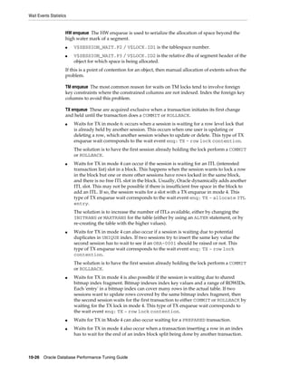 Wait Events Statistics

HW enqueue The HW enqueue is used to serialize the allocation of space beyond the
high water mark of a segment.
■
■

V$SESSION_WAIT.P2 / V$LOCK.ID1 is the tablespace number.
V$SESSION_WAIT.P3 / V$LOCK.ID2 is the relative dba of segment header of the
object for which space is being allocated.

If this is a point of contention for an object, then manual allocation of extents solves the
problem.
TM enqueue The most common reason for waits on TM locks tend to involve foreign
key constraints where the constrained columns are not indexed. Index the foreign key
columns to avoid this problem.
TX enqueue These are acquired exclusive when a transaction initiates its first change
and held until the transaction does a COMMIT or ROLLBACK.
■

Waits for TX in mode 6: occurs when a session is waiting for a row level lock that
is already held by another session. This occurs when one user is updating or
deleting a row, which another session wishes to update or delete. This type of TX
enqueue wait corresponds to the wait event enq: TX - row lock contention.
The solution is to have the first session already holding the lock perform a COMMIT
or ROLLBACK.

■

Waits for TX in mode 4 can occur if the session is waiting for an ITL (interested
transaction list) slot in a block. This happens when the session wants to lock a row
in the block but one or more other sessions have rows locked in the same block,
and there is no free ITL slot in the block. Usually, Oracle dynamically adds another
ITL slot. This may not be possible if there is insufficient free space in the block to
add an ITL. If so, the session waits for a slot with a TX enqueue in mode 4. This
type of TX enqueue wait corresponds to the wait event enq: TX - allocate ITL
entry.
The solution is to increase the number of ITLs available, either by changing the
INITRANS or MAXTRANS for the table (either by using an ALTER statement, or by
re-creating the table with the higher values).

■

Waits for TX in mode 4 can also occur if a session is waiting due to potential
duplicates in UNIQUE index. If two sessions try to insert the same key value the
second session has to wait to see if an ORA-0001 should be raised or not. This
type of TX enqueue wait corresponds to the wait event enq: TX - row lock
contention.
The solution is to have the first session already holding the lock perform a COMMIT
or ROLLBACK.

■

■
■

Waits for TX in mode 4 is also possible if the session is waiting due to shared
bitmap index fragment. Bitmap indexes index key values and a range of ROWIDs.
Each 'entry' in a bitmap index can cover many rows in the actual table. If two
sessions want to update rows covered by the same bitmap index fragment, then
the second session waits for the first transaction to either COMMIT or ROLLBACK by
waiting for the TX lock in mode 4. This type of TX enqueue wait corresponds to
the wait event enq: TX - row lock contention.
Waits for TX in Mode 4 can also occur waiting for a PREPARED transaction.
Waits for TX in mode 4 also occur when a transaction inserting a row in an index
has to wait for the end of an index block split being done by another transaction.

10-26 Oracle Database Performance Tuning Guide

 