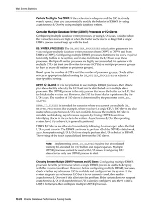 Wait Events Statistics

Cache Is Too Big for One DBWR If the cache size is adequate and the I/O is already
evenly spread, then you can potentially modify the behavior of DBWR by using
asynchronous I/O or by using multiple database writers.

Consider Multiple Database Writer (DBWR) Processes or I/O Slaves
Configuring multiple database writer processes, or using I/O slaves, is useful when
the transaction rates are high or when the buffer cache size is so large that a single
DBWn process cannot keep up with the load.
DB_WRITER_PROCESSES The DB_WRITER_PROCESSES initialization parameter lets
you configure multiple database writer processes (from DBW0 to DBW9 and from
DBWa to DBWj). Configuring multiple DBWR processes distributes the work required
to identify buffers to be written, and it also distributes the I/O load over these
processes. Multiple db writer processes are highly recommended for systems with
multiple CPUs (at least one db writer for every 8 CPUs) or multiple processor groups
(at least as many db writers as processor groups).
Based upon the number of CPUs and the number of processor groups, Oracle either
selects an appropriate default setting for DB_WRITER_PROCESSES or adjusts a
user-specified setting.
DBWR_IO_SLAVES If it is not practical to use multiple DBWR processes, then Oracle
provides a facility whereby the I/O load can be distributed over multiple slave
processes. The DBWR process is the only process that scans the buffer cache LRU list
for blocks to be written out. However, the I/O for those blocks is performed by the
I/O slaves. The number of I/O slaves is determined by the parameter DBWR_IO_
SLAVES.
DBWR_IO_SLAVES is intended for scenarios where you cannot use multiple DB_
WRITER_PROCESSES (for example, where you have a single CPU). I/O slaves are also
useful when asynchronous I/O is not available, because the multiple I/O slaves
simulate nonblocking, asynchronous requests by freeing DBWR to continue
identifying blocks in the cache to be written. Asynchronous I/O at the operating
system level, if you have it, is generally preferred.
DBWR I/O slaves are allocated immediately following database open when the first
I/O request is made. The DBWR continues to perform all of the DBWR-related work,
apart from performing I/O. I/O slaves simply perform the I/O on behalf of DBWR.
The writing of the batch is parallelized between the I/O slaves.
Implementing DBWR_IO_SLAVES requires that extra shared
memory be allocated for I/O buffers and request queues. Multiple
DBWR processes cannot be used with I/O slaves. Configuring I/O
slaves forces only one DBWR process to start.

Note:

Choosing Between Multiple DBWR Processes and I/O Slaves Configuring multiple DBWR
processes benefits performance when a single DBWR process is unable to keep up
with the required workload. However, before configuring multiple DBWR processes,
check whether asynchronous I/O is available and configured on the system. If the
system supports asynchronous I/O but it is not currently used, then enable
asynchronous I/O to see if this alleviates the problem. If the system does not support
asynchronous I/O, or if asynchronous I/O is already configured and there is still a
DBWR bottleneck, then configure multiple DBWR processes.

10-28 Oracle Database Performance Tuning Guide

 