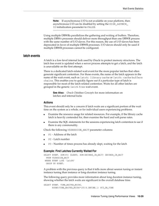 Wait Events Statistics

If asynchronous I/O is not available on your platform, then
asynchronous I/O can be disabled by setting the DISK_ASYNCH_
IO initialization parameter to FALSE.

Note:

Using multiple DBWRs parallelizes the gathering and writing of buffers. Therefore,
multiple DBWn processes should deliver more throughput than one DBWR process
with the same number of I/O slaves. For this reason, the use of I/O slaves has been
deprecated in favor of multiple DBWR processes. I/O slaves should only be used if
multiple DBWR processes cannot be configured.

latch events
A latch is a low-level internal lock used by Oracle to protect memory structures. The
latch free event is updated when a server process attempts to get a latch, and the latch
is unavailable on the first attempt.
There is a dedicated latch-related wait event for the more popular latches that often
generate significant contention. For those events, the name of the latch appears in the
name of the wait event, such as latch: library cache or latch: cache buffers
chains. This enables you to quickly figure out if a particular type of latch is
responsible for most of the latch-related contention. Waits for all other latches are
grouped in the generic latch free wait event.
Oracle Database Concepts for more information on
latches and internal locks

See Also:

Actions
This event should only be a concern if latch waits are a significant portion of the wait
time on the system as a whole, or for individual users experiencing problems.
■

■

Examine the resource usage for related resources. For example, if the library cache
latch is heavily contended for, then examine the hard and soft parse rates.
Examine the SQL statements for the sessions experiencing latch contention to see if
there is any commonality.

Check the following V$SESSION_WAIT parameter columns:
■

P1 - Address of the latch

■

P2 - Latch number

■

P3 - Number of times process has already slept, waiting for the latch

Example: Find Latches Currently Waited For
SELECT EVENT, SUM(P3) SLEEPS, SUM(SECONDS_IN_WAIT) SECONDS_IN_WAIT
FROM V$SESSION_WAIT
WHERE EVENT LIKE 'latch%'
GROUP BY EVENT;

A problem with the previous query is that it tells more about session tuning or instant
instance tuning than instance or long-duration instance tuning.
The following query provides more information about long duration instance tuning,
showing whether the latch waits are significant in the overall database time.
SELECT EVENT, TIME_WAITED_MICRO,
ROUND(TIME_WAITED_MICRO*100/S.DBTIME,1) PCT_DB_TIME
Instance Tuning Using Performance Views

10-29

 