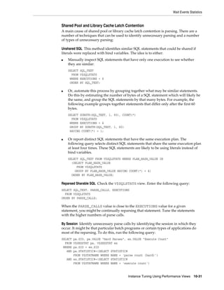 Wait Events Statistics

Shared Pool and Library Cache Latch Contention
A main cause of shared pool or library cache latch contention is parsing. There are a
number of techniques that can be used to identify unnecessary parsing and a number
of types of unnecessary parsing:
Unshared SQL This method identifies similar SQL statements that could be shared if
literals were replaced with bind variables. The idea is to either:
■

Manually inspect SQL statements that have only one execution to see whether
they are similar:
SELECT
FROM
WHERE
ORDER

■

SQL_TEXT
V$SQLSTATS
EXECUTIONS < 4
BY SQL_TEXT;

Or, automate this process by grouping together what may be similar statements.
Do this by estimating the number of bytes of a SQL statement which will likely be
the same, and group the SQL statements by that many bytes. For example, the
following example groups together statements that differ only after the first 60
bytes.
SELECT SUBSTR(SQL_TEXT, 1, 60), COUNT(*)
FROM V$SQLSTATS
WHERE EXECUTIONS < 4
GROUP BY SUBSTR(SQL_TEXT, 1, 60)
HAVING COUNT(*) > 1;

■

Or report distinct SQL statements that have the same execution plan. The
following query selects distinct SQL statements that share the same execution plan
at least four times. These SQL statements are likely to be using literals instead of
bind variables.
SELECT SQL_TEXT FROM V$SQLSTATS WHERE PLAN_HASH_VALUE IN
(SELECT PLAN_HASH_VALUE
FROM V$SQLSTATS
GROUP BY PLAN_HASH_VALUE HAVING COUNT(*) > 4)
ORDER BY PLAN_HASH_VALUE;

Reparsed Sharable SQL Check the V$SQLSTATS view. Enter the following query:
SELECT SQL_TEXT, PARSE_CALLS, EXECUTIONS
FROM V$SQLSTATS
ORDER BY PARSE_CALLS;

When the PARSE_CALLS value is close to the EXECUTIONS value for a given
statement, you might be continually reparsing that statement. Tune the statements
with the higher numbers of parse calls.
By Session Identify unnecessary parse calls by identifying the session in which they
occur. It might be that particular batch programs or certain types of applications do
most of the reparsing. To do this, run the following query:
SELECT
FROM
WHERE
AND

pa.SID, pa.VALUE "Hard Parses", ex.VALUE "Execute Count"
V$SESSTAT pa, V$SESSTAT ex
pa.SID = ex.SID
pa.STATISTIC#=(SELECT STATISTIC#
FROM V$STATNAME WHERE NAME = 'parse count (hard)')
AND ex.STATISTIC#=(SELECT STATISTIC#
FROM V$STATNAME WHERE NAME = 'execute count')

Instance Tuning Using Performance Views

10-31

 