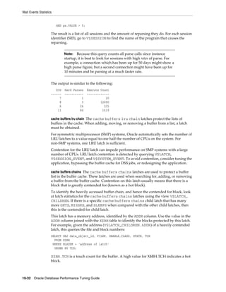 Wait Events Statistics

AND pa.VALUE > 0;

The result is a list of all sessions and the amount of reparsing they do. For each session
identifier (SID), go to V$SESSION to find the name of the program that causes the
reparsing.
Because this query counts all parse calls since instance
startup, it is best to look for sessions with high rates of parse. For
example, a connection which has been up for 50 days might show a
high parse figure, but a second connection might have been up for
10 minutes and be parsing at a much faster rate.

Note:

The output is similar to the following:
SID
-----7
8
6
11

Hard Parses
----------1
3
26
84

Execute Count
------------20
12690
325
1619

cache buffers lru chain The cache buffers lru chain latches protect the lists of
buffers in the cache. When adding, moving, or removing a buffer from a list, a latch
must be obtained.
For symmetric multiprocessor (SMP) systems, Oracle automatically sets the number of
LRU latches to a value equal to one half the number of CPUs on the system. For
non-SMP systems, one LRU latch is sufficient.
Contention for the LRU latch can impede performance on SMP systems with a large
number of CPUs. LRU latch contention is detected by querying V$LATCH,
V$SESSION_EVENT, and V$SYSTEM_EVENT. To avoid contention, consider tuning the
application, bypassing the buffer cache for DSS jobs, or redesigning the application.
cache buffers chains The cache buffers chains latches are used to protect a buffer
list in the buffer cache. These latches are used when searching for, adding, or removing
a buffer from the buffer cache. Contention on this latch usually means that there is a
block that is greatly contended for (known as a hot block).
To identify the heavily accessed buffer chain, and hence the contended for block, look
at latch statistics for the cache buffers chains latches using the view V$LATCH_
CHILDREN. If there is a specific cache buffers chains child latch that has many
more GETS, MISSES, and SLEEPS when compared with the other child latches, then
this is the contended for child latch.
This latch has a memory address, identified by the ADDR column. Use the value in the
ADDR column joined with the X$BH table to identify the blocks protected by this latch.
For example, given the address (V$LATCH_CHILDREN.ADDR) of a heavily contended
latch, this queries the file and block numbers:
SELECT OBJ data_object_id, FILE#, DBABLK,CLASS, STATE, TCH
FROM X$BH
WHERE HLADDR = 'address of latch'
ORDER BY TCH;

X$BH.TCH is a touch count for the buffer. A high value for X$BH.TCH indicates a hot
block.

10-32 Oracle Database Performance Tuning Guide

 