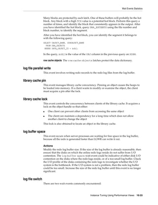 Wait Events Statistics

Many blocks are protected by each latch. One of these buffers will probably be the hot
block. Any block with a high TCH value is a potential hot block. Perform this query a
number of times, and identify the block that consistently appears in the output. After
you have identified the hot block, query DBA_EXTENTS using the file number and
block number, to identify the segment.
After you have identified the hot block, you can identify the segment it belongs to
with the following query:
SELECT OBJECT_NAME, SUBOBJECT_NAME
FROM DBA_OBJECTS
WHERE DATA_OBJECT_ID = &obj;

In the query, &obj is the value of the OBJ column in the previous query on X$BH.
row cache objects The row cache objects latches protect the data dictionary.

log file parallel write
This event involves writing redo records to the redo log files from the log buffer.

library cache pin
This event manages library cache concurrency. Pinning an object causes the heaps to
be loaded into memory. If a client wants to modify or examine the object, the client
must acquire a pin after the lock.

library cache lock
This event controls the concurrency between clients of the library cache. It acquires a
lock on the object handle so that either:
■
■

One client can prevent other clients from accessing the same object
The client can maintain a dependency for a long time which does not allow
another client to change the object

This lock is also obtained to locate an object in the library cache.

log buffer space
This event occurs when server processes are waiting for free space in the log buffer,
because all the redo is generated faster than LGWR can write it out.
Actions
Modify the redo log buffer size. If the size of the log buffer is already reasonable, then
ensure that the disks on which the online redo logs reside do not suffer from I/O
contention. The log buffer space wait event could be indicative of either disk I/O
contention on the disks where the redo logs reside, or of a too-small log buffer. Check
the I/O profile of the disks containing the redo logs to investigate whether the I/O
system is the bottleneck. If the I/O system is not a problem, then the redo log buffer
could be too small. Increase the size of the redo log buffer until this event is no longer
significant.

log file switch
There are two wait events commonly encountered:

Instance Tuning Using Performance Views

10-33

 