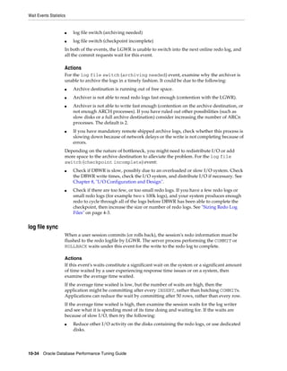 Wait Events Statistics

■

log file switch (archiving needed)

■

log file switch (checkpoint incomplete)

In both of the events, the LGWR is unable to switch into the next online redo log, and
all the commit requests wait for this event.

Actions
For the log file switch (archiving needed) event, examine why the archiver is
unable to archive the logs in a timely fashion. It could be due to the following:
■

Archive destination is running out of free space.

■

Archiver is not able to read redo logs fast enough (contention with the LGWR).

■

■

Archiver is not able to write fast enough (contention on the archive destination, or
not enough ARCH processes). If you have ruled out other possibilities (such as
slow disks or a full archive destination) consider increasing the number of ARCn
processes. The default is 2.
If you have mandatory remote shipped archive logs, check whether this process is
slowing down because of network delays or the write is not completing because of
errors.

Depending on the nature of bottleneck, you might need to redistribute I/O or add
more space to the archive destination to alleviate the problem. For the log file
switch (checkpoint incomplete) event:
■

■

Check if DBWR is slow, possibly due to an overloaded or slow I/O system. Check
the DBWR write times, check the I/O system, and distribute I/O if necessary. See
Chapter 8, "I/O Configuration and Design".
Check if there are too few, or too small redo logs. If you have a few redo logs or
small redo logs (for example two x 100k logs), and your system produces enough
redo to cycle through all of the logs before DBWR has been able to complete the
checkpoint, then increase the size or number of redo logs. See "Sizing Redo Log
Files" on page 4-3.

log file sync
When a user session commits (or rolls back), the session's redo information must be
flushed to the redo logfile by LGWR. The server process performing the COMMIT or
ROLLBACK waits under this event for the write to the redo log to complete.
Actions
If this event's waits constitute a significant wait on the system or a significant amount
of time waited by a user experiencing response time issues or on a system, then
examine the average time waited.
If the average time waited is low, but the number of waits are high, then the
application might be committing after every INSERT, rather than batching COMMITs.
Applications can reduce the wait by committing after 50 rows, rather than every row.
If the average time waited is high, then examine the session waits for the log writer
and see what it is spending most of its time doing and waiting for. If the waits are
because of slow I/O, then try the following:
■

Reduce other I/O activity on the disks containing the redo logs, or use dedicated
disks.

10-34 Oracle Database Performance Tuning Guide

 