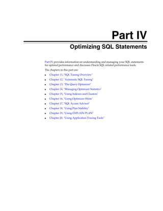 Part IV
Optimizing SQL Statements
Part IV provides information on understanding and managing your SQL statements
for optimal performance and discusses Oracle SQL-related performance tools.
The chapters in this part are:
■

Chapter 11, "SQL Tuning Overview"

■

Chapter 12, "Automatic SQL Tuning"

■

Chapter 13, "The Query Optimizer"

■

Chapter 14, "Managing Optimizer Statistics"

■

Chapter 15, "Using Indexes and Clusters"

■

Chapter 16, "Using Optimizer Hints"

■

Chapter 17, "SQL Access Advisor"

■

Chapter 18, "Using Plan Stability"

■

Chapter 19, "Using EXPLAIN PLAN"

■

Chapter 20, "Using Application Tracing Tools"

 