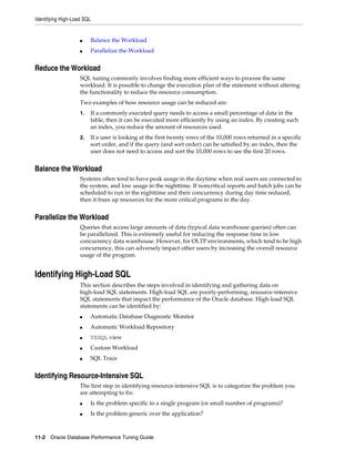 Identifying High-Load SQL

■

Balance the Workload

■

Parallelize the Workload

Reduce the Workload
SQL tuning commonly involves finding more efficient ways to process the same
workload. It is possible to change the execution plan of the statement without altering
the functionality to reduce the resource consumption.
Two examples of how resource usage can be reduced are:
1.

If a commonly executed query needs to access a small percentage of data in the
table, then it can be executed more efficiently by using an index. By creating such
an index, you reduce the amount of resources used.

2.

If a user is looking at the first twenty rows of the 10,000 rows returned in a specific
sort order, and if the query (and sort order) can be satisfied by an index, then the
user does not need to access and sort the 10,000 rows to see the first 20 rows.

Balance the Workload
Systems often tend to have peak usage in the daytime when real users are connected to
the system, and low usage in the nighttime. If noncritical reports and batch jobs can be
scheduled to run in the nighttime and their concurrency during day time reduced,
then it frees up resources for the more critical programs in the day.

Parallelize the Workload
Queries that access large amounts of data (typical data warehouse queries) often can
be parallelized. This is extremely useful for reducing the response time in low
concurrency data warehouse. However, for OLTP environments, which tend to be high
concurrency, this can adversely impact other users by increasing the overall resource
usage of the program.

Identifying High-Load SQL
This section describes the steps involved in identifying and gathering data on
high-load SQL statements. High-load SQL are poorly-performing, resource-intensive
SQL statements that impact the performance of the Oracle database. High-load SQL
statements can be identified by:
■

Automatic Database Diagnostic Monitor

■

Automatic Workload Repository

■

V$SQL view

■

Custom Workload

■

SQL Trace

Identifying Resource-Intensive SQL
The first step in identifying resource-intensive SQL is to categorize the problem you
are attempting to fix:
■

Is the problem specific to a single program (or small number of programs)?

■

Is the problem generic over the application?

11-2 Oracle Database Performance Tuning Guide

 