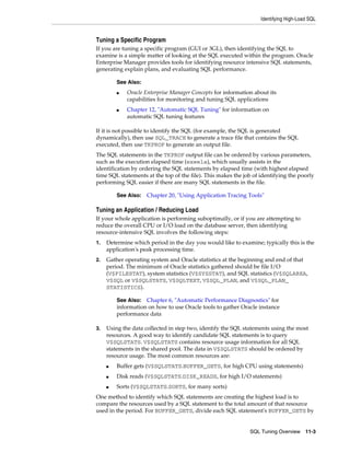 Identifying High-Load SQL

Tuning a Specific Program
If you are tuning a specific program (GUI or 3GL), then identifying the SQL to
examine is a simple matter of looking at the SQL executed within the program. Oracle
Enterprise Manager provides tools for identifying resource intensive SQL statements,
generating explain plans, and evaluating SQL performance.
See Also:
■

■

Oracle Enterprise Manager Concepts for information about its
capabilities for monitoring and tuning SQL applications
Chapter 12, "Automatic SQL Tuning" for information on
automatic SQL tuning features

If it is not possible to identify the SQL (for example, the SQL is generated
dynamically), then use SQL_TRACE to generate a trace file that contains the SQL
executed, then use TKPROF to generate an output file.
The SQL statements in the TKPROF output file can be ordered by various parameters,
such as the execution elapsed time (exeela), which usually assists in the
identification by ordering the SQL statements by elapsed time (with highest elapsed
time SQL statements at the top of the file). This makes the job of identifying the poorly
performing SQL easier if there are many SQL statements in the file.
See Also:

Chapter 20, "Using Application Tracing Tools"

Tuning an Application / Reducing Load
If your whole application is performing suboptimally, or if you are attempting to
reduce the overall CPU or I/O load on the database server, then identifying
resource-intensive SQL involves the following steps:
1.

Determine which period in the day you would like to examine; typically this is the
application's peak processing time.

2.

Gather operating system and Oracle statistics at the beginning and end of that
period. The minimum of Oracle statistics gathered should be file I/O
(V$FILESTAT), system statistics (V$SYSSTAT), and SQL statistics (V$SQLAREA,
V$SQL or V$SQLSTATS, V$SQLTEXT, V$SQL_PLAN, and V$SQL_PLAN_
STATISTICS).
See Also: Chapter 6, "Automatic Performance Diagnostics" for
information on how to use Oracle tools to gather Oracle instance
performance data

3.

Using the data collected in step two, identify the SQL statements using the most
resources. A good way to identify candidate SQL statements is to query
V$SQLSTATS. V$SQLSTATS contains resource usage information for all SQL
statements in the shared pool. The data in V$SQLSTATS should be ordered by
resource usage. The most common resources are:
■

Buffer gets (V$SQLSTATS.BUFFER_GETS, for high CPU using statements)

■

Disk reads (V$SQLSTATS.DISK_READS, for high I/O statements)

■

Sorts (V$SQLSTATS.SORTS, for many sorts)

One method to identify which SQL statements are creating the highest load is to
compare the resources used by a SQL statement to the total amount of that resource
used in the period. For BUFFER_GETS, divide each SQL statement's BUFFER_GETS by

SQL Tuning Overview

11-3

 