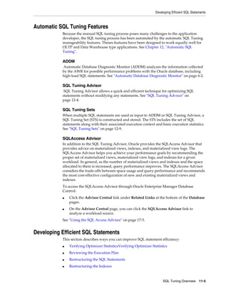 Developing Efficient SQL Statements

Automatic SQL Tuning Features
Because the manual SQL tuning process poses many challenges to the application
developer, the SQL tuning process has been automated by the automatic SQL Tuning
manageability features. Theses features have been designed to work equally well for
OLTP and Data Warehouse type applications. See Chapter 12, "Automatic SQL
Tuning".

ADDM
Automatic Database Diagnostic Monitor (ADDM) analyzes the information collected
by the AWR for possible performance problems with the Oracle database, including
high-load SQL statements. See "Automatic Database Diagnostic Monitor" on page 6-2.

SQL Tuning Advisor
SQL Tuning Advisor allows a quick and efficient technique for optimizing SQL
statements without modifying any statements. See "SQL Tuning Advisor" on
page 12-4.

SQL Tuning Sets
When multiple SQL statements are used as input to ADDM or SQL Tuning Advisor, a
SQL Tuning Set (STS) is constructed and stored. The STS includes the set of SQL
statements along with their associated execution context and basic execution statistics.
See "SQL Tuning Sets" on page 12-9.

SQLAccess Advisor
In addition to the SQL Tuning Advisor, Oracle provides the SQLAccess Advisor that
provides advice on materialized views, indexes, and materialized view logs. The
SQLAccess Advisor helps you achieve your performance goals by recommending the
proper set of materialized views, materialized view logs, and indexes for a given
workload. In general, as the number of materialized views and indexes and the space
allocated to them is increased, query performance improves. The SQLAccess Advisor
considers the trade-offs between space usage and query performance and recommends
the most cost-effective configuration of new and existing materialized views and
indexes.
To access the SQLAccess Advisor through Oracle Enterprise Manager Database
Control:
■

■

Click the Advisor Central link under Related Links at the bottom of the Database
pages.
On the Advisor Central page, you can click the SQLAccess Advisor link to
analyze a workload source.

See "Using the SQL Access Advisor" on page 17-5.

Developing Efficient SQL Statements
This section describes ways you can improve SQL statement efficiency:
■

Verifying Optimizer StatisticsVerifying Optimizer Statistics

■

Reviewing the Execution Plan

■

Restructuring the SQL Statements

■

Restructuring the Indexes

SQL Tuning Overview

11-5

 
