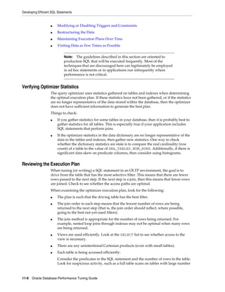 Developing Efficient SQL Statements

■

Modifying or Disabling Triggers and Constraints

■

Restructuring the Data

■

Maintaining Execution Plans Over Time

■

Visiting Data as Few Times as Possible
The guidelines described in this section are oriented to
production SQL that will be executed frequently. Most of the
techniques that are discouraged here can legitimately be employed
in ad hoc statements or in applications run infrequently where
performance is not critical.

Note:

Verifying Optimizer Statistics
The query optimizer uses statistics gathered on tables and indexes when determining
the optimal execution plan. If these statistics have not been gathered, or if the statistics
are no longer representative of the data stored within the database, then the optimizer
does not have sufficient information to generate the best plan.
Things to check:
■

■

If you gather statistics for some tables in your database, then it is probably best to
gather statistics for all tables. This is especially true if your application includes
SQL statements that perform joins.
If the optimizer statistics in the data dictionary are no longer representative of the
data in the tables and indexes, then gather new statistics. One way to check
whether the dictionary statistics are stale is to compare the real cardinality (row
count) of a table to the value of DBA_TABLES.NUM_ROWS. Additionally, if there is
significant data skew on predicate columns, then consider using histograms.

Reviewing the Execution Plan
When tuning (or writing) a SQL statement in an OLTP environment, the goal is to
drive from the table that has the most selective filter. This means that there are fewer
rows passed to the next step. If the next step is a join, then this means that fewer rows
are joined. Check to see whether the access paths are optimal.
When examining the optimizer execution plan, look for the following:
■
■

■

■

The plan is such that the driving table has the best filter.
The join order in each step means that the fewest number of rows are being
returned to the next step (that is, the join order should reflect, where possible,
going to the best not-yet-used filters).
The join method is appropriate for the number of rows being returned. For
example, nested loop joins through indexes may not be optimal when many rows
are being returned.
Views are used efficiently. Look at the SELECT list to see whether access to the
view is necessary.

■

There are any unintentional Cartesian products (even with small tables).

■

Each table is being accessed efficiently:
Consider the predicates in the SQL statement and the number of rows in the table.
Look for suspicious activity, such as a full table scans on tables with large number

11-6 Oracle Database Performance Tuning Guide

 