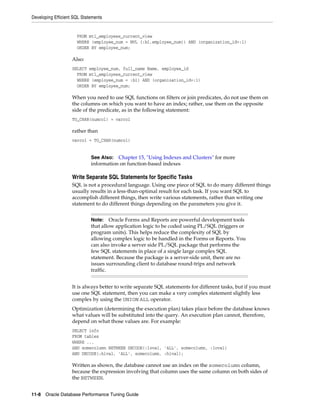 Developing Efficient SQL Statements

FROM mtl_employees_current_view
WHERE (employee_num = NVL (:b1,employee_num)) AND (organization_id=:1)
ORDER BY employee_num;

Also:
SELECT employee_num, full_name Name, employee_id
FROM mtl_employees_current_view
WHERE (employee_num = :b1) AND (organization_id=:1)
ORDER BY employee_num;

When you need to use SQL functions on filters or join predicates, do not use them on
the columns on which you want to have an index; rather, use them on the opposite
side of the predicate, as in the following statement:
TO_CHAR(numcol) = varcol

rather than
varcol = TO_CHAR(numcol)

See Also: Chapter 15, "Using Indexes and Clusters" for more
information on function-based indexes

Write Separate SQL Statements for Specific Tasks
SQL is not a procedural language. Using one piece of SQL to do many different things
usually results in a less-than-optimal result for each task. If you want SQL to
accomplish different things, then write various statements, rather than writing one
statement to do different things depending on the parameters you give it.
Note: Oracle Forms and Reports are powerful development tools
that allow application logic to be coded using PL/SQL (triggers or
program units). This helps reduce the complexity of SQL by
allowing complex logic to be handled in the Forms or Reports. You
can also invoke a server side PL/SQL package that performs the
few SQL statements in place of a single large complex SQL
statement. Because the package is a server-side unit, there are no
issues surrounding client to database round-trips and network
traffic.

It is always better to write separate SQL statements for different tasks, but if you must
use one SQL statement, then you can make a very complex statement slightly less
complex by using the UNION ALL operator.
Optimization (determining the execution plan) takes place before the database knows
what values will be substituted into the query. An execution plan cannot, therefore,
depend on what those values are. For example:
SELECT info
FROM tables
WHERE ...
AND somecolumn BETWEEN DECODE(:loval, 'ALL', somecolumn, :loval)
AND DECODE(:hival, 'ALL', somecolumn, :hival);

Written as shown, the database cannot use an index on the somecolumn column,
because the expression involving that column uses the same column on both sides of
the BETWEEN.
11-8 Oracle Database Performance Tuning Guide

 