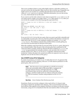 Developing Efficient SQL Statements

This is not a problem if there is some other highly selective, indexable condition you
can use to access the driving table. Often, however, this is not the case. Frequently, you
might want to use an index on a condition like that shown but need to know the
values of :loval, and so on, in advance. With this information, you can rule out the
ALL case, which should not use the index.
If you want to use the index whenever real values are given for :loval and :hival (if
you expect narrow ranges, even ranges where :loval often equals :hival), then you
can rewrite the example in the following logically equivalent form:
SELECT /* change this half of UNION ALL if other half changes */ info
FROM tables
WHERE ...
AND somecolumn BETWEEN :loval AND :hival
AND (:hival != 'ALL' AND :loval != 'ALL')
UNION ALL
SELECT /* Change this half of UNION ALL if other half changes. */ info
FROM tables
WHERE ...
AND (:hival = 'ALL' OR :loval = 'ALL');

If you run EXPLAIN PLAN on the new query, then you seem to get both a desirable and
an undesirable execution plan. However, the first condition the database evaluates for
either half of the UNION ALL is the combined condition on whether :hival and
:loval are ALL. The database evaluates this condition before actually getting any
rows from the execution plan for that part of the query.
When the condition comes back false for one part of the UNION ALL query, that part is
not evaluated further. Only the part of the execution plan that is optimum for the
values provided is actually carried out. Because the final conditions on :hival and
:loval are guaranteed to be mutually exclusive, only one half of the UNION ALL
actually returns rows. (The ALL in UNION ALL is logically valid because of this
exclusivity. It allows the plan to be carried out without an expensive sort to rule out
duplicate rows for the two halves of the query.)

Use of EXISTS versus IN for Subqueries
In certain circumstances, it is better to use IN rather than EXISTS. In general, if the
selective predicate is in the subquery, then use IN. If the selective predicate is in the
parent query, then use EXISTS.
This discussion is most applicable in an OLTP environment,
where the access paths either to the parent SQL or subquery are
through indexed columns with high selectivity. In a DSS
environment, there can be low selectivity in the parent SQL or
subquery, and there might not be any indexes on the join columns.
In a DSS environment, consider using semijoins for the EXISTS
case.
Note:

See Also:

Oracle Database Data Warehousing Guide

Sometimes, Oracle can rewrite a subquery when used with an IN clause to take
advantage of selectivity specified in the subquery. This is most beneficial when the
most selective filter appears in the subquery and there are indexes on the join columns.
Conversely, using EXISTS is beneficial when the most selective filter is in the parent

SQL Tuning Overview

11-9

 