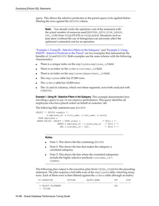 Developing Efficient SQL Statements

query. This allows the selective predicates in the parent query to be applied before
filtering the rows against the EXISTS criteria.
You should verify the optimizer cost of the statement with
the actual number of resources used (BUFFER_GETS, DISK_READS,
CPU_TIME from V$SQLSTATS or V$SQLAREA). Situations such as
data skew (without the use of histograms) can adversely affect the
optimizer's estimated cost for an operation.
Note:

"Example 1: Using IN - Selective Filters in the Subquery" and "Example 2: Using
EXISTS - Selective Predicate in the Parent" are two examples that demonstrate the
benefits of IN and EXISTS. Both examples use the same schema with the following
characteristics:
■

There is a unique index on the employees.employee_id field.

■

There is an index on the orders.customer_id field.

■

There is an index on the employees.department_id field.

■

The employees table has 27,000 rows.

■

The orders table has 10,000 rows.

■

The OE and HR schemas, which own these segments, were both analyzed with
COMPUTE.

Example 1: Using IN - Selective Filters in the Subquery This example demonstrates how
rewriting a query to use IN can improve performance. This query identifies all
employees who have placed orders on behalf of customer 144.
The following SQL statement uses EXISTS:
SELECT /* EXISTS example */
e.employee_id, e.first_name, e.last_name, e.salary
FROM employees e
WHERE EXISTS (SELECT 1 FROM orders o
/* Note 1 */
WHERE e.employee_id = o.sales_rep_id
/* Note 2 */
AND o.customer_id = 144);
/* Note 3 */

Notes:
■
■

■

Note 1: This shows the line containing EXISTS.
Note 2: This shows the line that makes the subquery a
correlated subquery.
Note 3: This shows the line where the correlated subqueries
include the highly selective predicate customer_id =
number.

The following plan output is the execution plan (from V$SQL_PLAN) for the preceding
statement. The plan requires a full table scan of the employees table, returning many
rows. Each of these rows is then filtered against the orders table (through an index).
ID OPERATION
OPTIONS
OBJECT_NAME
OPT
COST
---- -------------------- --------------- ---------------------- --- ---------0 SELECT STATEMENT
CHO
1 FILTER
11-10 Oracle Database Performance Tuning Guide

 