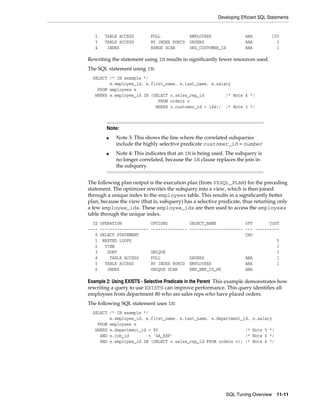 Developing Efficient SQL Statements

2
3
4

TABLE ACCESS
TABLE ACCESS
INDEX

FULL
BY INDEX ROWID
RANGE SCAN

EMPLOYEES
ORDERS
ORD_CUSTOMER_IX

ANA
ANA
ANA

155
3
1

Rewriting the statement using IN results in significantly fewer resources used.
The SQL statement using IN:
SELECT /* IN example */
e.employee_id, e.first_name, e.last_name, e.salary
FROM employees e
WHERE e.employee_id IN (SELECT o.sales_rep_id
/* Note 4 */
FROM orders o
WHERE o.customer_id = 144); /* Note 3 */

Note:
■

■

Note 3: This shows the line where the correlated subqueries
include the highly selective predicate customer_id = number
Note 4: This indicates that an IN is being used. The subquery is
no longer correlated, because the IN clause replaces the join in
the subquery.

The following plan output is the execution plan (from V$SQL_PLAN) for the preceding
statement. The optimizer rewrites the subquery into a view, which is then joined
through a unique index to the employees table. This results in a significantly better
plan, because the view (that is, subquery) has a selective predicate, thus returning only
a few employee_ids. These employee_ids are then used to access the employees
table through the unique index.
ID OPERATION
---- -------------------0 SELECT STATEMENT
1 NESTED LOOPS
2
VIEW
3
SORT
4
TABLE ACCESS
5
TABLE ACCESS
6
INDEX

OPTIONS
OBJECT_NAME
OPT
COST
--------------- ---------------------- --- ---------CHO
5
3
UNIQUE
3
FULL
ORDERS
ANA
1
BY INDEX ROWID EMPLOYEES
ANA
1
UNIQUE SCAN
EMP_EMP_ID_PK
ANA

Example 2: Using EXISTS - Selective Predicate in the Parent This example demonstrates how
rewriting a query to use EXISTS can improve performance. This query identifies all
employees from department 80 who are sales reps who have placed orders.
The following SQL statement uses IN:
SELECT /* IN example */
e.employee_id, e.first_name, e.last_name, e.department_id,
FROM employees e
WHERE e.department_id = 80
/*
AND e.job_id
= 'SA_REP'
/*
AND e.employee_id IN (SELECT o.sales_rep_id FROM orders o); /*

e.salary
Note 5 */
Note 6 */
Note 4 */

SQL Tuning Overview

11-11

 