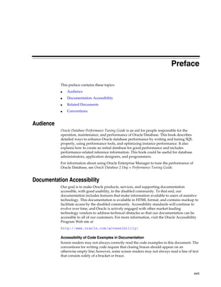 Preface
This preface contains these topics:
■

Audience

■

Documentation Accessibility

■

Related Documents

■

Conventions

Audience
Oracle Database Performance Tuning Guide is an aid for people responsible for the
operation, maintenance, and performance of Oracle Database. This book describes
detailed ways to enhance Oracle database performance by writing and tuning SQL
properly, using performance tools, and optimizing instance performance. It also
explains how to create an initial database for good performance and includes
performance-related reference information. This book could be useful for database
administrators, application designers, and programmers.
For information about using Oracle Enterprise Manager to tune the performance of
Oracle Database, see Oracle Database 2 Day + Performance Tuning Guide.

Documentation Accessibility
Our goal is to make Oracle products, services, and supporting documentation
accessible, with good usability, to the disabled community. To that end, our
documentation includes features that make information available to users of assistive
technology. This documentation is available in HTML format, and contains markup to
facilitate access by the disabled community. Accessibility standards will continue to
evolve over time, and Oracle is actively engaged with other market-leading
technology vendors to address technical obstacles so that our documentation can be
accessible to all of our customers. For more information, visit the Oracle Accessibility
Program Web site at
http://www.oracle.com/accessibility/
Accessibility of Code Examples in Documentation
Screen readers may not always correctly read the code examples in this document. The
conventions for writing code require that closing braces should appear on an
otherwise empty line; however, some screen readers may not always read a line of text
that consists solely of a bracket or brace.

xxiii

 
