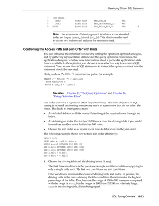 Developing Efficient SQL Statements

3
4
5
6

AND-EQUAL
INDEX
INDEX
INDEX

RANGE SCAN
RANGE SCAN
RANGE SCAN

EMP_JOB_IX
EMP_DEPARTMENT_IX
ORD_SALES_REP_IX

ANA
ANA
ANA

8

An even more efficient approach is to have a concatenated
index on department_id and job_id. This eliminates the need
to access two indexes and reduces the resources used.

Note:

Controlling the Access Path and Join Order with Hints
You can influence the optimizer's choices by setting the optimizer approach and goal,
and by gathering representative statistics for the query optimizer. Sometimes, the
application designer, who has more information about a particular application's data
than is available to the optimizer, can choose a more effective way to execute a SQL
statement. You can use hints in SQL statements to instruct the optimizer about how the
statement should be executed.
Hints, such as /*+FULL */ control access paths. For example:
SELECT /*+ FULL(e) */ e.last_name
FROM employees e
WHERE e.job_id = 'CLERK';

See Also: Chapter 13, "The Query Optimizer" and Chapter 16,
"Using Optimizer Hints"

Join order can have a significant effect on performance. The main objective of SQL
tuning is to avoid performing unnecessary work to access rows that do not affect the
result. This leads to three general rules:
■

■

■

Avoid a full-table scan if it is more efficient to get the required rows through an
index.
Avoid using an index that fetches 10,000 rows from the driving table if you could
instead use another index that fetches 100 rows.
Choose the join order so as to join fewer rows to tables later in the join order.

The following example shows how to tune join order effectively:
SELECT info
FROM taba a, tabb b, tabc c
WHERE a.acol BETWEEN 100 AND 200
AND b.bcol BETWEEN 10000 AND 20000
AND c.ccol BETWEEN 10000 AND 20000
AND a.key1 = b.key1
AND a.key2 = c.key2;
1.

Choose the driving table and the driving index (if any).
The first three conditions in the previous example are filter conditions applying to
only a single table each. The last two conditions are join conditions.
Filter conditions dominate the choice of driving table and index. In general, the
driving table is the one containing the filter condition that eliminates the highest
percentage of the table. Thus, because the range of 100 to 200 is narrow compared
with the range of acol, but the ranges of 10000 and 20000 are relatively large,
taba is the driving table, all else being equal.

SQL Tuning Overview

11-13

 