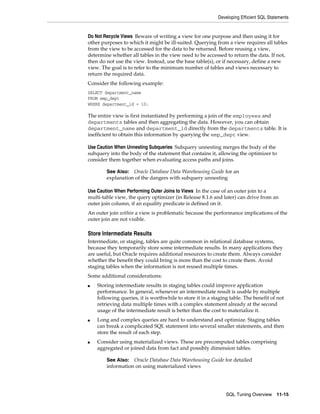 Developing Efficient SQL Statements

Do Not Recycle Views Beware of writing a view for one purpose and then using it for
other purposes to which it might be ill-suited. Querying from a view requires all tables
from the view to be accessed for the data to be returned. Before reusing a view,
determine whether all tables in the view need to be accessed to return the data. If not,
then do not use the view. Instead, use the base table(s), or if necessary, define a new
view. The goal is to refer to the minimum number of tables and views necessary to
return the required data.
Consider the following example:
SELECT department_name
FROM emp_dept
WHERE department_id = 10;

The entire view is first instantiated by performing a join of the employees and
departments tables and then aggregating the data. However, you can obtain
department_name and department_id directly from the departments table. It is
inefficient to obtain this information by querying the emp_dept view.
Use Caution When Unnesting Subqueries Subquery unnesting merges the body of the
subquery into the body of the statement that contains it, allowing the optimizer to
consider them together when evaluating access paths and joins.
Oracle Database Data Warehousing Guide for an
explanation of the dangers with subquery unnesting

See Also:

Use Caution When Performing Outer Joins to Views In the case of an outer join to a
multi-table view, the query optimizer (in Release 8.1.6 and later) can drive from an
outer join column, if an equality predicate is defined on it.
An outer join within a view is problematic because the performance implications of the
outer join are not visible.

Store Intermediate Results
Intermediate, or staging, tables are quite common in relational database systems,
because they temporarily store some intermediate results. In many applications they
are useful, but Oracle requires additional resources to create them. Always consider
whether the benefit they could bring is more than the cost to create them. Avoid
staging tables when the information is not reused multiple times.
Some additional considerations:
■

■

■

Storing intermediate results in staging tables could improve application
performance. In general, whenever an intermediate result is usable by multiple
following queries, it is worthwhile to store it in a staging table. The benefit of not
retrieving data multiple times with a complex statement already at the second
usage of the intermediate result is better than the cost to materialize it.
Long and complex queries are hard to understand and optimize. Staging tables
can break a complicated SQL statement into several smaller statements, and then
store the result of each step.
Consider using materialized views. These are precomputed tables comprising
aggregated or joined data from fact and possibly dimension tables.
Oracle Database Data Warehousing Guide for detailed
information on using materialized views

See Also:

SQL Tuning Overview

11-15

 