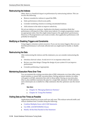 Developing Efficient SQL Statements

Restructuring the Indexes
Often, there is a beneficial impact on performance by restructuring indexes. This can
involve the following:
■

Remove nonselective indexes to speed the DML.

■

Index performance-critical access paths.

■

Consider reordering columns in existing concatenated indexes.

■

Add columns to the index to improve selectivity.

Do not use indexes as a panacea. Application developers sometimes think that
performance will improve if they create more indexes. If a single programmer creates
an appropriate index, then this might indeed improve the application's performance.
However, if 50 programmers each create an index, then application performance will
probably be hampered.

Modifying or Disabling Triggers and Constraints
Using triggers consumes system resources. If you use too many triggers, then you can
find that performance is adversely affected and you might need to modify or disable
them.

Restructuring the Data
After restructuring the indexes and the statement, you can consider restructuring the
data.
■
■

■

Introduce derived values. Avoid GROUP BY in response-critical code.
Review your data design. Change the design of your system if it can improve
performance.
Consider partitioning, if appropriate.

Maintaining Execution Plans Over Time
You can maintain the existing execution plan of SQL statements over time either using
stored statistics or stored SQL execution plans. Storing optimizer statistics for tables
will apply to all SQL statements that refer to those tables. Storing an execution plan
(that is, plan stability) maintains the plan for a single SQL statement. If both statistics
and a stored plan are available for a SQL statement, then the optimizer uses the stored
plan.
See Also:
■

Chapter 14, "Managing Optimizer Statistics"

■

Chapter 18, "Using Plan Stability"

Visiting Data as Few Times as Possible
Applications should try to access each row only once. This reduces network traffic and
reduces database load. Consider doing the following:
■

Combine Multiples Scans with CASE Statements

■

Use DML with RETURNING Clause

■

Modify All the Data Needed in One Statement

11-16 Oracle Database Performance Tuning Guide

 