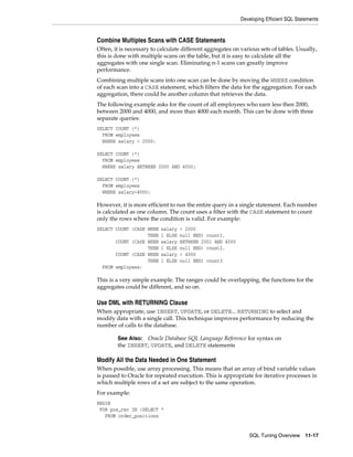 Developing Efficient SQL Statements

Combine Multiples Scans with CASE Statements
Often, it is necessary to calculate different aggregates on various sets of tables. Usually,
this is done with multiple scans on the table, but it is easy to calculate all the
aggregates with one single scan. Eliminating n-1 scans can greatly improve
performance.
Combining multiple scans into one scan can be done by moving the WHERE condition
of each scan into a CASE statement, which filters the data for the aggregation. For each
aggregation, there could be another column that retrieves the data.
The following example asks for the count of all employees who earn less then 2000,
between 2000 and 4000, and more than 4000 each month. This can be done with three
separate queries:
SELECT COUNT (*)
FROM employees
WHERE salary < 2000;
SELECT COUNT (*)
FROM employees
WHERE salary BETWEEN 2000 AND 4000;
SELECT COUNT (*)
FROM employees
WHERE salary>4000;

However, it is more efficient to run the entire query in a single statement. Each number
is calculated as one column. The count uses a filter with the CASE statement to count
only the rows where the condition is valid. For example:
SELECT COUNT (CASE WHEN
THEN
COUNT (CASE WHEN
THEN
COUNT (CASE WHEN
THEN
FROM employees;

salary
1 ELSE
salary
1 ELSE
salary
1 ELSE

< 2000
null END) count1,
BETWEEN 2001 AND 4000
null END) count2,
> 4000
null END) count3

This is a very simple example. The ranges could be overlapping, the functions for the
aggregates could be different, and so on.

Use DML with RETURNING Clause
When appropriate, use INSERT, UPDATE, or DELETE... RETURNING to select and
modify data with a single call. This technique improves performance by reducing the
number of calls to the database.
See Also: Oracle Database SQL Language Reference for syntax on
the INSERT, UPDATE, and DELETE statements

Modify All the Data Needed in One Statement
When possible, use array processing. This means that an array of bind variable values
is passed to Oracle for repeated execution. This is appropriate for iterative processes in
which multiple rows of a set are subject to the same operation.
For example:
BEGIN
FOR pos_rec IN (SELECT *
FROM order_positions

SQL Tuning Overview

11-17

 
