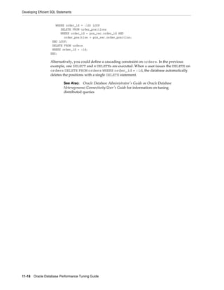 Developing Efficient SQL Statements

WHERE order_id = :id) LOOP
DELETE FROM order_positions
WHERE order_id = pos_rec.order_id AND
order_position = pos_rec.order_position;
END LOOP;
DELETE FROM orders
WHERE order_id = :id;
END;

Alternatively, you could define a cascading constraint on orders. In the previous
example, one SELECT and n DELETEs are executed. When a user issues the DELETE on
orders DELETE FROM orders WHERE order_id = :id, the database automatically
deletes the positions with a single DELETE statement.
See Also: Oracle Database Administrator's Guide or Oracle Database
Heterogeneous Connectivity User's Guide for information on tuning
distributed queries

11-18 Oracle Database Performance Tuning Guide

 