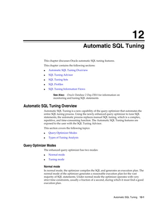 12
Automatic SQL Tuning
This chapter discusses Oracle automatic SQL tuning features.
This chapter contains the following sections:
■

Automatic SQL Tuning Overview

■

SQL Tuning Advisor

■

SQL Tuning Sets

■

SQL Profiles

■

SQL Tuning Information Views
Oracle Database 2 Day DBA for information on
monitoring and tuning SQL statements

See Also:

Automatic SQL Tuning Overview
Automatic SQL Tuning is a new capability of the query optimizer that automates the
entire SQL tuning process. Using the newly enhanced query optimizer to tune SQL
statements, the automatic process replaces manual SQL tuning, which is a complex,
repetitive, and time-consuming function. The Automatic SQL Tuning features are
exposed to the user with the SQL Tuning Advisor.
This section covers the following topics:
■

Query Optimizer Modes

■

Types of Tuning Analysis

Query Optimizer Modes
The enhanced query optimizer has two modes:
■

Normal mode

■

Tuning mode

Normal mode
In normal mode, the optimizer compiles the SQL and generates an execution plan. The
normal mode of the optimizer generates a reasonable execution plan for the vast
majority of SQL statements. Under normal mode the optimizer operates with very
strict time constraints, usually a fraction of a second, during which it must find a good
execution plan.

Automatic SQL Tuning 12-1

 