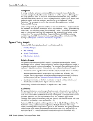 Automatic SQL Tuning Overview

Tuning mode
In tuning mode, the optimizer performs additional analysis to check whether the
execution plan produced under normal mode can be further improved. The output of
the query optimizer is not an execution plan, but a series of actions, along with their
rationale and expected benefit for producing a significantly superior plan. When called
under the tuning mode, the optimizer is referred to as the Automatic Tuning
Optimizer. The tuning performed by the Automatic Tuning Optimizer is called
Automatic SQL Tuning.
Under tuning mode, the optimizer can take several minutes to tune a single statement.
It is both time and resource intensive to invoke the Automatic Tuning Optimizer every
time a query has to be hard-parsed. The Automatic Tuning Optimizer is meant to be
used for complex and high-load SQL statements that have non-trivial impact on the
entire system. The Automatic Database Diagnostic Monitor (ADDM) proactively
identifies high-load SQL statements which are good candidates for Automatic SQL
Tuning. See Chapter 6, "Automatic Performance Diagnostics".

Types of Tuning Analysis
Automatic SQL Tuning includes four types of tuning analysis:
■

Statistics Analysis

■

SQL Profiling

■

Access Path Analysis

■

SQL Structure Analysis

Statistics Analysis
The query optimizer relies on object statistics to generate execution plans. If these
statistics are stale or missing, the optimizer does not have the necessary information it
needs and can generate poor execution plans. The Automatic Tuning Optimizer checks
each query object for missing or stale statistics, and produces two types of output:
■

Recommendations to gather relevant statistics for objects with stale or no statistics.
Because optimizer statistics are automatically collected and refreshed, this
problem may be encountered only when automatic optimizer statistics collection
has been turned off. See "Automatic Statistics Gathering" on page 14-2.

■

Auxiliary information in the form of statistics for objects with no statistics, and
statistic adjustment factor for objects with stale statistics.

This auxiliary information is stored in an object called a SQL Profile.

SQL Profiling
The query optimizer can sometimes produce inaccurate estimates about an attribute of
a statement due to lack of information, leading to poor execution plans. Traditionally,
users have corrected this problem by manually adding hints to the application code to
guide the optimizer into making correct decisions. For packaged applications,
changing application code is not an option and the only alternative available is to log a
bug with the application vendor and wait for a fix.
Automatic SQL Tuning deals with this problem with its SQL Profiling capability. The
Automatic Tuning Optimizer creates a profile of the SQL statement called a SQL
Profile, consisting of auxiliary statistics specific to that statement. The query optimizer
under normal mode makes estimates about cardinality, selectivity, and cost that can
sometimes be off by a significant amount resulting in poor execution plans. SQL
12-2 Oracle Database Performance Tuning Guide

 
