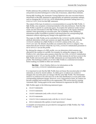 Automatic SQL Tuning Overview

Profile addresses this problem by collecting additional information using sampling
and partial execution techniques to verify and, if necessary, adjust these estimates.
During SQL Profiling, the Automatic Tuning Optimizer also uses execution history
information of the SQL statement to appropriately set optimizer parameter settings,
such as changing the OPTIMIZER_MODE initialization parameter setting from ALL_
ROWS to FIRST_ROWS for that SQL statement.
The output of this type of analysis is a recommendation to accept the SQL Profile. A
SQL Profile, once accepted, is stored persistently in the data dictionary. Note that the
SQL Profile is specific to a particular query. If accepted, the optimizer under normal
mode uses the information in the SQL Profile in conjunction with regular database
statistics when generating an execution plan. The availability of the additional
information makes it possible to produce well-tuned plans for corresponding SQL
statement without requiring any change to the application code.
The scope of a SQL Profile can be controlled by the CATEGORY profile attribute. This
attribute determines which user sessions can apply the profile. You can view the
CATEGORY attribute for a SQL Profile in CATEGORY column of the DBA_SQL_
PROFILES view. By default, all profiles are created in the DEFAULT category. This
means that all user sessions where the SQLTUNE_CATEGORY initialization parameter is
set to DEFAULT can use the profile.
By altering the category of a SQL profile, you can determine which sessions are
affected by the creation of a profile. For example, by setting the category of a SQL
Profile to DEV, only those users sessions where the SQLTUNE_CATEGORY initialization
parameter is set to DEV can use the profile. All other sessions do not have access to the
SQL Profile and execution plans for SQL statements are not impacted by the SQL
profile. This technique enables you to test a SQL Profile in a restricted environment
before making it available to other user sessions.
Oracle Database Reference for information on the
SQLTUNE_CATEGORY initialization parameter

See Also:

It is important to note that the SQL Profile does not freeze the execution plan of a SQL
statement, as done by stored outlines. As tables grow or indexes are created or
dropped, the execution plan can change with the same SQL Profile. The information
stored in it continues to be relevant even as the data distribution or access path of the
corresponding statement change. However, over a long period of time, its content can
become outdated and would have to be regenerated. This can be done by running
Automatic SQL Tuning again on the same statement to regenerate the SQL Profile.
SQL Profiles apply to the following statement types:
■

SELECT statements

■

UPDATE statements

■

INSERT statements (only with a SELECT clause)

■

DELETE statements

■

CREATE TABLE statements (only with the AS SELECT clause)

■

MERGE statements (the update or insert operations)

A complete set of functions are provided for management of SQL Profiles. See "SQL
Profiles" on page 12-13.

Automatic SQL Tuning 12-3

 