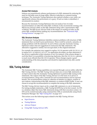 SQL Tuning Advisor

Access Path Analysis
Indexes can tremendously enhance performance of a SQL statement by reducing the
need for full table scans on large tables. Effective indexing is a common tuning
technique. The Automatic Tuning Optimizer also explores whether a new index can
significantly enhance the performance of a query. If such an index is identified, it
recommends its creation.
Because the Automatic Tuning Optimizer does not analyze how its index
recommendation can affect the entire SQL workload, it also recommends running a the
SQLAccess Advisor utility on the SQL statement along with a representative SQL
workload. The SQLAccess Advisor looks at the impact of creating an index on the
entire SQL workload before making any recommendations. See "Automatic SQL
Tuning Features" on page 11-5.

SQL Structure Analysis
The Automatic Tuning Optimizer identifies common problems with structure of SQL
statements than can lead to poor performance. These could be syntactic, semantic, or
design problems with the statement. In each of these cases the Automatic Tuning
Optimizer makes relevant suggestions to restructure the SQL statements. The
alternative suggested is similar, but not equivalent, to the original statement.
For example, the optimizer may suggest to replace UNION operator with UNION ALL or
to replace NOT IN with NOT EXISTS. An application developer can then determine if
the advice is applicable to their situation or not. For instance, if the schema design is
such that there is no possibility of producing duplicates, then the UNION ALL operator
is much more efficient than the UNION operator. These changes require a good
understanding of the data properties and should be implemented only after careful
consideration.

SQL Tuning Advisor
The Automatic SQL Tuning capabilities are exposed through a server utility called the
SQL Tuning Advisor. The SQL Tuning Advisor takes one or more SQL statements as
an input and invokes the Automatic Tuning Optimizer to perform SQL tuning on the
statements. The output of the SQL Tuning Advisor is in the form of an advice or
recommendations, along with a rationale for each recommendation and its expected
benefit. The recommendation relates to collection of statistics on objects, creation of
new indexes, restructuring of the SQL statement, or creation of SQL Profile. A user can
choose to accept the recommendation to complete the tuning of the SQL statements.
The SQL Tuning Advisor input can be a single SQL statement or a set of statements.
For tuning multiple statements, a SQL Tuning Set (STS) has to be first created. An STS
is a database object that stores SQL statements along with their execution context. An
STS can be created manually using command line APIs or automatically using Oracle
Enterprise Manager. See "SQL Tuning Sets" on page 12-9.
This section cover the following topics related to the SQL Tuning Advisor:
■

Input Sources

■

Tuning Options

■

Advisor Output

■

Using SQL Tuning Advisor APIs

12-4 Oracle Database Performance Tuning Guide

 