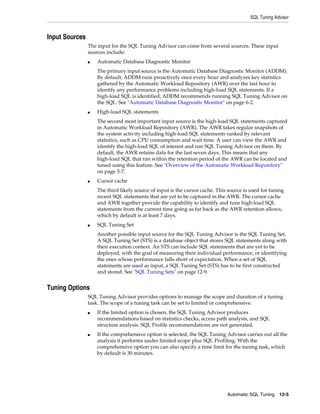 SQL Tuning Advisor

Input Sources
The input for the SQL Tuning Advisor can come from several sources. These input
sources include:
■

Automatic Database Diagnostic Monitor
The primary input source is the Automatic Database Diagnostic Monitor (ADDM).
By default, ADDM runs proactively once every hour and analyzes key statistics
gathered by the Automatic Workload Repository (AWR) over the last hour to
identify any performance problems including high-load SQL statements. If a
high-load SQL is identified, ADDM recommends running SQL Tuning Advisor on
the SQL. See "Automatic Database Diagnostic Monitor" on page 6-2.

■

High-load SQL statements
The second most important input source is the high-load SQL statements captured
in Automatic Workload Repository (AWR). The AWR takes regular snapshots of
the system activity including high-load SQL statements ranked by relevant
statistics, such as CPU consumption and wait time. A user can view the AWR and
identify the high-load SQL of interest and run SQL Tuning Advisor on them. By
default, the AWR retains data for the last seven days. This means that any
high-load SQL that ran within the retention period of the AWR can be located and
tuned using this feature. See "Overview of the Automatic Workload Repository"
on page 5-7.

■

Cursor cache
The third likely source of input is the cursor cache. This source is used for tuning
recent SQL statements that are yet to be captured in the AWR. The cursor cache
and AWR together provide the capability to identify and tune high-load SQL
statements from the current time going as far back as the AWR retention allows,
which by default is at least 7 days.

■

SQL Tuning Set
Another possible input source for the SQL Tuning Advisor is the SQL Tuning Set.
A SQL Tuning Set (STS) is a database object that stores SQL statements along with
their execution context. An STS can include SQL statements that are yet to be
deployed, with the goal of measuring their individual performance, or identifying
the ones whose performance falls short of expectation. When a set of SQL
statements are used as input, a SQL Tuning Set (STS) has to be first constructed
and stored. See "SQL Tuning Sets" on page 12-9.

Tuning Options
SQL Tuning Advisor provides options to manage the scope and duration of a tuning
task. The scope of a tuning task can be set to limited or comprehensive.
■

■

If the limited option is chosen, the SQL Tuning Advisor produces
recommendations based on statistics checks, access path analysis, and SQL
structure analysis. SQL Profile recommendations are not generated.
If the comprehensive option is selected, the SQL Tuning Advisor carries out all the
analysis it performs under limited scope plus SQL Profiling. With the
comprehensive option you can also specify a time limit for the tuning task, which
by default is 30 minutes.

Automatic SQL Tuning 12-5

 