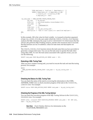 SQL Tuning Advisor

'FROM employees e, locations l, departments d ' ||
'WHERE e.department_id = d.department_id AND ' ||
'l.location_id = d.location_id AND '
||
'e.employee_id < :bnd';
my_task_name := DBMS_SQLTUNE.CREATE_TUNING_TASK(
sql_text
=> my_sqltext,
bind_list
=> sql_binds(anydata.ConvertNumber(100)),
user_name
=> 'HR',
scope
=> 'COMPREHENSIVE',
time_limit => 60,
task_name
=> 'my_sql_tuning_task',
description => 'Task to tune a query on a specified employee');
END;
/

In this example, 100 is the value for bind variable :bnd passed as function argument
of type SQL_BINDS, HR is the user under which the CREATE_TUNING_TASK function
analyzes the SQL statement, the scope is set to COMPREHENSIVE which means that the
advisor also performs SQL Profiling analysis, and 60 is the maximum time in seconds
that the function can run. In addition, values for task name and description are
provided.
The CREATE_TUNING_TASK function returns the task name that you have provided or
generates a unique task name. You can use the task name to specify this task when
using other APIs. To view the task names associated with a specific owner, you can
run the following:
SELECT task_name FROM DBA_ADVISOR_LOG WHERE owner = 'HR';

Executing a SQL Tuning Task
After you have created a tuning task, you need to execute the task and start the tuning
process. For example:
BEGIN
DBMS_SQLTUNE.EXECUTE_TUNING_TASK( task_name => 'my_sql_tuning_task' );
END;
/

Checking the Status of a SQL Tuning Task
You can check the status of the task by reviewing the information in the USER_
ADVISOR_TASKS view or check execution progress of the task in the V$SESSION_
LONGOPS view. For example:
SELECT status FROM USER_ADVISOR_TASKS WHERE task_name = 'my_sql_tuning_task';

Checking the Progress of the SQL Tuning Advisor
You can check the execution progress of the SQL Tuning Advisor in the V$ADVISOR_
PROGRESS view. For example:
SELECT sofar, totalwork FROM V$ADVISOR_PROGRESS WHERE user_name = 'HR' AND task_
name = ’my_sql_tuning_task’;

See Also: Oracle Database Reference for information on the
V$ADVISOR_PROGRESS view

12-8 Oracle Database Performance Tuning Guide

 