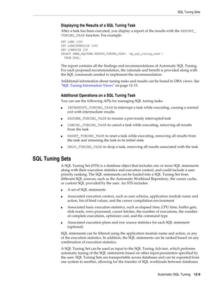 SQL Tuning Sets

Displaying the Results of a SQL Tuning Task
After a task has been executed, you display a report of the results with the REPORT_
TUNING_TASK function. For example:
SET LONG 1000
SET LONGCHUNKSIZE 1000
SET LINESIZE 100
SELECT DBMS_SQLTUNE.REPORT_TUNING_TASK( 'my_sql_tuning_task')
FROM DUAL;

The report contains all the findings and recommendations of Automatic SQL Tuning.
For each proposed recommendation, the rationale and benefit is provided along with
the SQL commands needed to implement the recommendation.
Additional information about tuning tasks and results can be found in DBA views. See
"SQL Tuning Information Views" on page 12-15.

Additional Operations on a SQL Tuning Task
You can use the following APIs for managing SQL tuning tasks:
■

■
■

■

■

INTERRUPT_TUNING_TASK to interrupt a task while executing, causing a normal
exit with intermediate results
RESUME_TUNING_TASK to resume a previously interrupted task
CANCEL_TUNING_TASK to cancel a task while executing, removing all results
from the task
RESET_TUNING_TASK to reset a task while executing, removing all results from
the task and returning the task to its initial state
DROP_TUNING_TASK to drop a task, removing all results associated with the task

SQL Tuning Sets
A SQL Tuning Set (STS) is a database object that includes one or more SQL statements
along with their execution statistics and execution context, and could include a user
priority ranking. The SQL statements can be loaded into a SQL Tuning Set from
different SQL sources, such as the Automatic Workload Repository, the cursor cache,
or custom SQL provided by the user. An STS includes:
■
■

■

■

A set of SQL statements
Associated execution context, such as user schema, application module name and
action, list of bind values, and the cursor compilation environment
Associated basic execution statistics, such as elapsed time, CPU time, buffer gets,
disk reads, rows processed, cursor fetches, the number of executions, the number
of complete executions, optimizer cost, and the command type
Associated execution plans and row source statistics for each SQL statement
(optional)

SQL statements can be filtered using the application module name and action, or any
of the execution statistics. In addition, the SQL statements can be ranked based on any
combination of execution statistics.
A SQL Tuning Set can be used as input to the SQL Tuning Advisor, which performs
automatic tuning of the SQL statements based on other input parameters specified by
the user. SQL Tuning Sets are transportable across databases and can be exported from
one system to another, allowing for the transfer of SQL workloads between databases
Automatic SQL Tuning 12-9

 