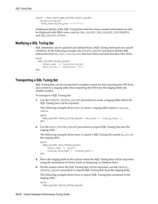 SQL Tuning Sets

SELECT * FROM TABLE(DBMS_SQLTUNE.SELECT_SQLSET(
'my_sql_tuning_set',
'(disk_reads/buffer_gets) >= 0.75'));

Additional details of the SQL Tuning Sets that have been created and loaded can also
be displayed with DBA views, such as DBA_SQLSET, DBA_SQLSET_STATEMENTS,
and DBA_SQLSET_BINDS.

Modifying a SQL Tuning Set
SQL statements can be updated and deleted from a SQL Tuning Set based on a search
condition. In the following example, the DELETE_SQLSET procedure deletes SQL
statements from my_sql_tuning_set that have been executed less than fifty times.
BEGIN
DBMS_SQLTUNE.DELETE_SQLSET(
sqlset_name => 'my_sql_tuning_set',
basic_filter => 'executions < 50');
END;
/

Transporting a SQL Tuning Set
SQL Tuning Sets can be transported to another system by first exporting the STS from
one system to a staging table, then importing the STS from the staging table into
another system.
To transport a SQL Tuning Set:
1.

Use the CREATE_STGTAB_SQLSET procedure to create a staging table where the
SQL Tuning Sets will be exported.
The following example shows how to create a staging table named staging_
table.
BEGIN
DBMS_SQLTUNE.CREATE_STGTAB_SQLSET( table_name => 'staging_table' );
END;
/

2.

Use the PACK_STGTAB_SQLSET procedure to export SQL Tuning Sets into the
staging table.
The following example shows how to export a SQL Tuning Set named my_sts to
the staging table.
BEGIN
DBMS_SQLTUNE.PACK_STGTAB_SQLSET(
sqlset_name => 'my_sts',
staging_table_name => 'staging_table');
END;
/

3.

Move the staging table to the system where the SQL Tuning Sets will be imported
using the mechanism of choice (such as datapump or database link).

4.

On the system where the SQL Tuning Sets will be imported, use the UNPACK_
STGTAB_SQLSET procedure to import SQL Tuning Sets from the staging table.
The following example shows how to import SQL Tuning Sets contained in the
staging table.
BEGIN
DBMS_SQLTUNE.UNPACK_STGTAB_SQLSET(

12-12 Oracle Database Performance Tuning Guide

 