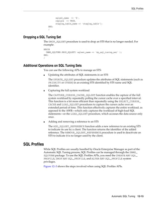 SQL Profiles

sqlset_name => '%',
replace => TRUE,
staging_table_name => 'staging_table');
END;
/

Dropping a SQL Tuning Set
The DROP_SQLSET procedure is used to drop an STS that is no longer needed. For
example:
BEGIN
DBMS_SQLTUNE.DROP_SQLSET( sqlset_name => 'my_sql_tuning_set' );
END;
/

Additional Operations on SQL Tuning Sets
You can use the following APIs to manage an STS:
■

Updating the attributes of SQL statements in an STS
The UPDATE_SQLSET procedure updates the attributes of SQL statements (such as
PRIORITY or OTHER) in an existing STS identified by STS name and SQL
identifier.

■

Capturing the full system workload
The CAPTURE_CURSOR_CACHE_SQLSET function enables the capture of the full
system workload by repeatedly polling the cursor cache over a specified interval.
This function is a lot more efficient than repeatedly using the SELECT_CURSOR_
CACHE and LOAD_SQLSET procedures to capture the cursor cache over an
extended period of time. This function effectively captures the entire workload, as
opposed to the AWR—which only captures the workload of high-load SQL
statements—or the LOAD_SQLSET procedure, which accesses the data source only
once.

■

Adding and removing a reference to an STS
The ADD_SQLSET_REFERENCE function adds a new reference to an existing STS
to indicate its use by a client. The function returns the identifier of the added
reference. The REMOVE_SQLSET_REFERENCE procedure is used to deactivate an
STS to indicate it is no longer used by the client.

SQL Profiles
While SQL Profiles are usually handled by Oracle Enterprise Manager as part of the
Automatic SQL Tuning process, SQL Profiles can be managed through the DBMS_
SQLTUNE package. To use the SQL Profiles APIs, you need the CREATE ANY SQL_
PROFILE, DROP ANY SQL_PROFILE, and ALTER ANY SQL_PROFILE system
privileges.
Figure 12–3 shows the steps involved when using SQL Profiles APIs.

Automatic SQL Tuning 12-13

 