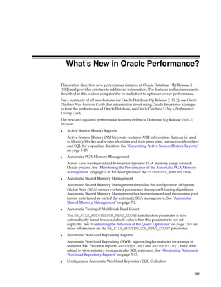 What's New in Oracle Performance?
This section describes new performance features of Oracle Database 10g Release 2
(10.2) and provides pointers to additional information. The features and enhancements
described in this section comprise the overall effort to optimize server performance.
For a summary of all new features for Oracle Database 10g Release 2 (10.2), see Oracle
Database New Features Guide. For information about using Oracle Enterprise Manager
to tune the performance of Oracle Database, see Oracle Database 2 Day + Performance
Tuning Guide.
The new and updated performance features in Oracle Database 10g Release 2 (10.2)
include:
■

Active Session History Reports
Active Session History (ASH) reports contains ASH information that can be used
to identify blocker and waiter identities and their associated transaction identifiers
and SQL for a specified duration. See "Generating Active Session History Reports"
on page 5-20.

■

Automatic PGA Memory Management
A new view has been added to monitor dynamic PGA memory usage for each
Oracle process. See "Monitoring the Performance of the Automatic PGA Memory
Management" on page 7-39 for descriptions of the V$PROCESS_MEMORY view.

■

Automatic Shared Memory Management
Automatic Shared Memory Management simplifies the configuration of System
Global Area (SGA) memory-related parameters through self-tuning algorithms.
Automatic Shared Memory Management has been enhanced and the streams pool
is now auto tuned as part of the automatic SGA management. See "Automatic
Shared Memory Management" on page 7-2.

■

Automatic Tuning of Multiblock Read Count
The DB_FILE_MULTIBLOCK_READ_COUNT initialization parameter is now
automatically tuned to use a default value when this parameter is not set
explicitly. See "Controlling the Behavior of the Query Optimizer" on page 13-5 for
more information on the DB_FILE_MULTIBLOCK_READ_COUNT parameter.

■

Automatic Workload Repository Reports
Automatic Workload Repository (AWR) reports display statistics for a range of
snapshot Ids. Two new reports, awrsqrpt.sql and awrsqrpi.sql, have been
added to view statistics for a particular SQL statement. See "Generating Automatic
Workload Repository Reports" on page 5-15.

■

Configurable Automatic Workload Repository SQL Collection
xxv

 
